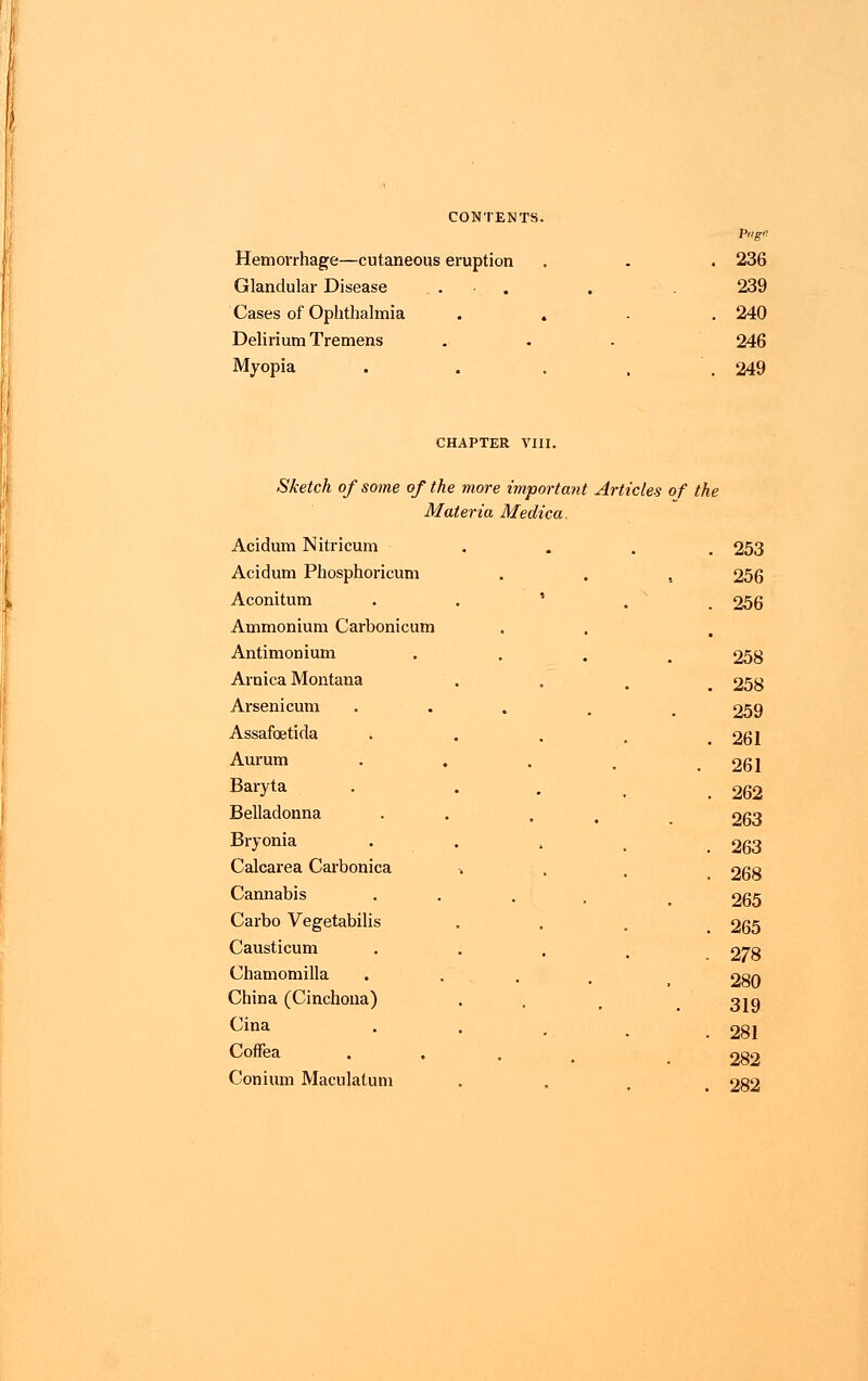 Page Hemorrhage—cutaneous eruption . . . 236 Glandular Disease . . 239 Cases of Ophthalmia .... 240 Delirium Tremens . . . 246 Myopia . . . , 249 CHAPTER VIII. Sketch of some of the more important Articles of the Materia Medica. Acidum Nitricum .... 253 Acidum Phosphoricum . . , 256 Aconitum ' 256 Ammonium Carbonicum Antimonium . 258 Arnica Montana . . . 258 Arsenicum ... , 259 Assafcetida . . . . 261 Aurum . . . . 261 Baryta . . , 262 Belladonna . . 263 Bryonia . . . . .263 Calcarea Carbonica ^ . . 268 Cannabis 265 Carbo Vegetabilis . . „ 265 Causticum Chamomilla 278 280 China (Cinchona) . . _ 3jg Cina Coffea 281 282 Conium Maculatum . . # 282