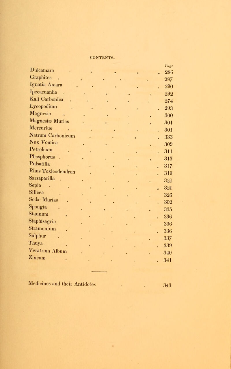 Page Dulcamara . 286 Graphites 287 Ignatia Amara . 290 Ipecacuanha 292 Kali Carbonica 274 Lycopodium . 293 Magnesia 300 Magnesia? Murias 301 Mercurius . 301 Natrum Carbonicum . 333 Nux Vomica 309 Petroleum . 311 Phosphorus . 313 Pulsatilla . 317 Rhus Toxicodendron . 319 Sarsaparilla . 321 Sepia . 321 Silicea 326 Sodae Murias 302 Spongia 335 Stannum . 336 Staphisagria 336 Stramonium . 336 Sulphur 337 Thuya . 339 Veratrum Album 340 Zincum . 341 Medicines and their Antidotes 343