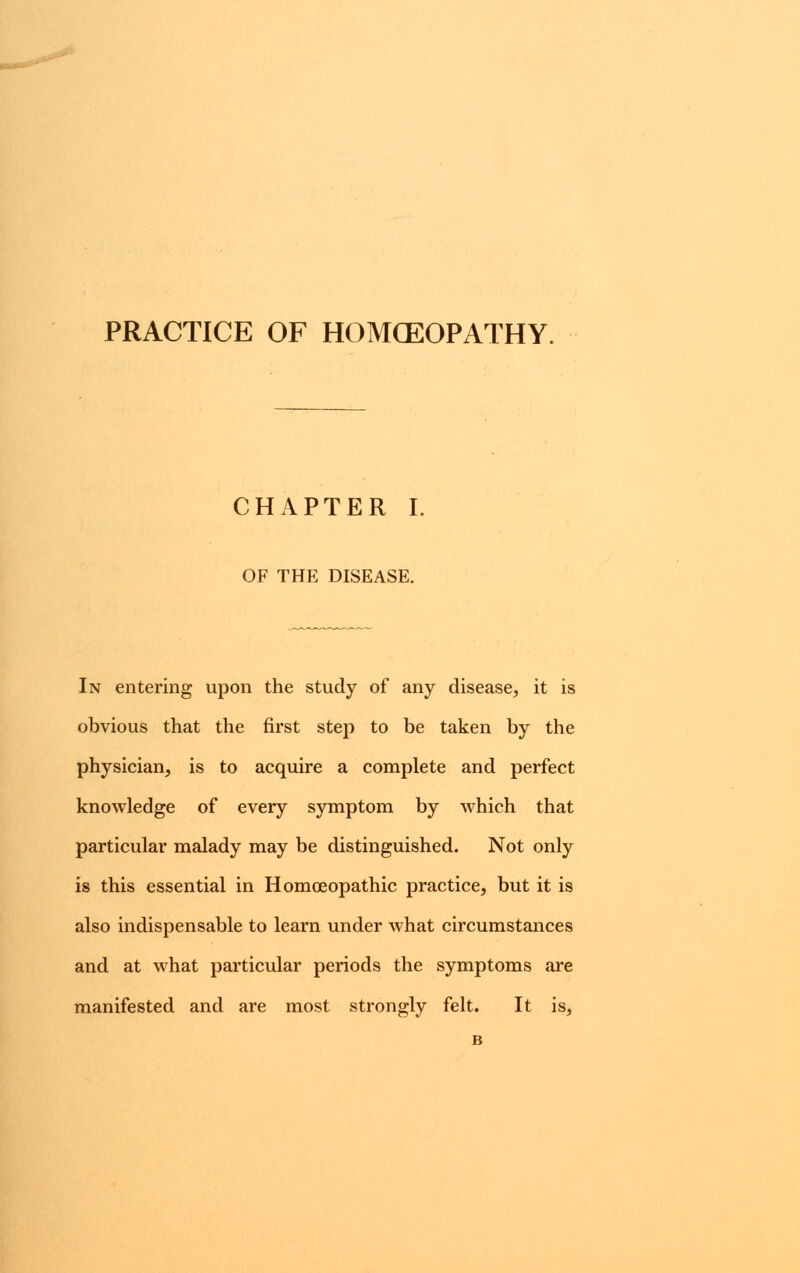 PRACTICE OF HOMCEOPATHY. CHAPTER I. OF THE DISEASE. In entering upon the study of any disease, it is obvious that the first step to be taken by the physician, is to acquire a complete and perfect knowledge of every symptom by which that particular malady may be distinguished. Not only is this essential in Homoeopathic practice, but it is also indispensable to learn under what circumstances and at what particular periods the symptoms are manifested and are most strongly felt. It is,