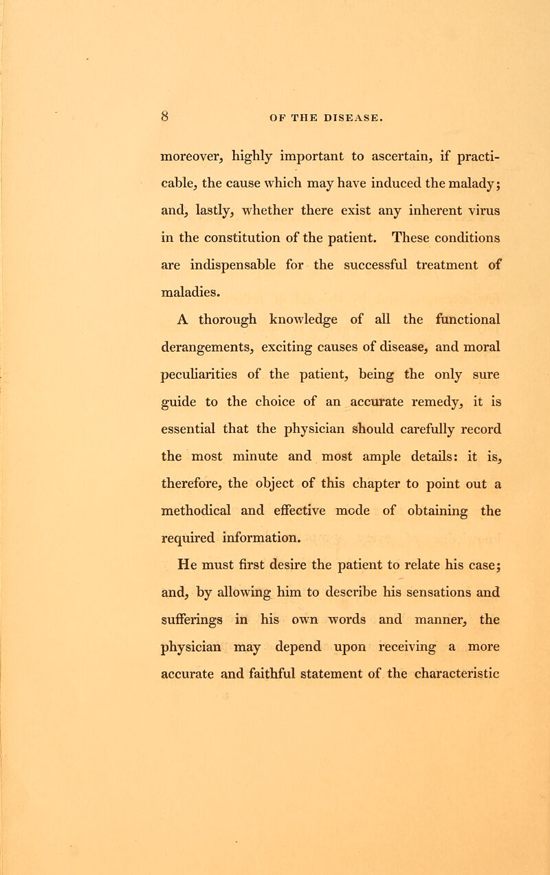 moreover, highly important to ascertain, if practi- cable, the cause which may have induced the malady; and, lastly, whether there exist any inherent virus in the constitution of the patient. These conditions are indispensable for the successful treatment of maladies. A thorough knowledge of all the functional derangements, exciting causes of disease, and moral peculiarities of the patient, being the only sure guide to the choice of an accurate remedy, it is essential that the physician should carefully record the most minute and most ample details: it is, therefore, the object of this chapter to point out a methodical and effective mode of obtaining the required information. He must first desire the patient to relate his case; and, by allowing him to describe his sensations and sufferings in his own words and manner, the physician may depend upon receiving a more accurate and faithful statement of the characteristic