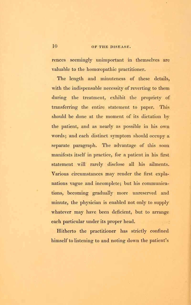 rences seemingly unimportant in themselves are valuable to the homoeopathic practitioner. The length and minuteness of these details, with the indispensable necessity of reverting to them during the treatment, exhibit the propriety of transferring the entire statement to paper. This should be done at the moment of its dictation by the patient, and as nearly as possible in his own words; and each distinct symptom should occupy a separate paragraph. The advantage of this soon manifests itself in practice, for a patient in his first statement will rarely disclose all his ailments. Various circumstances may render the first expla- nations vague and incomplete; but his communica- tions, becoming gradually more unreserved and minute, the physician is enabled not only to supply whatever may have been deficient, but to arrange each particular under its proper head. Hitherto the practitioner has strictly confined himself to listening to and noting down the patient's