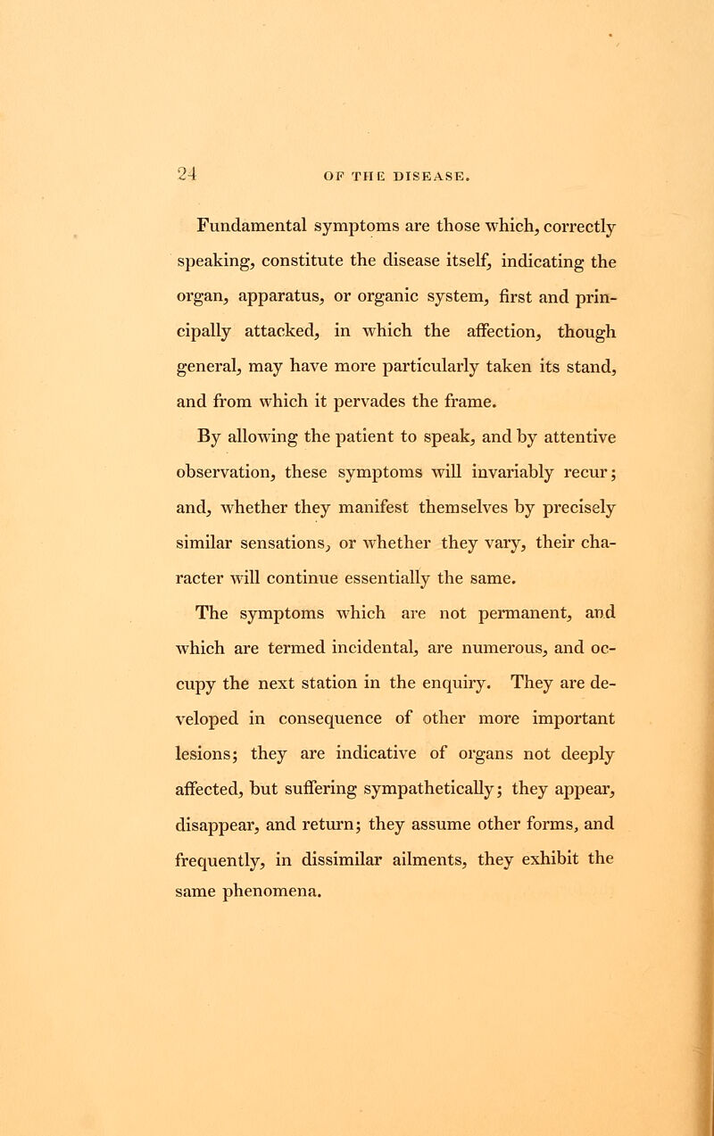 Fundamental symptoms are those which, correctly speaking, constitute the disease itself, indicating the organ, apparatus, or organic system, first and prin- cipally attacked, in which the affection, though general, may have more particularly taken its stand, and from which it pervades the frame. By allowing the patient to speak, and by attentive observation, these symptoms will invariably recur; and, whether they manifest themselves by precisely similar sensations., or Avhether they vary, their cha- racter will continue essentially the same. The symptoms which are not permanent, and which are termed incidental, are numerous, and oc- cupy the next station in the enquiry. They are de- veloped in consequence of other more important lesions; they are indicative of organs not deeply affected, but suffering sympathetically; they appear, disappear, and return; they assume other forms, and frequently, in dissimilar ailments, they exhibit the same phenomena.