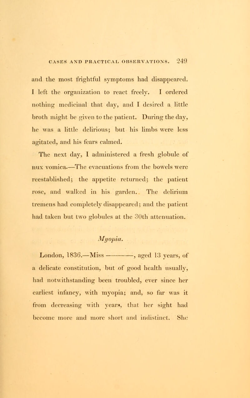 and the most frightful symptoms had disappeared. I left the organization to react freely. I ordered nothing medicinal that day, and I desired a little broth might be given to the patient. During the day, he was a little delirious; but his limbs were less agitated, and his fears calmed. The next day, I administered a fresh globule of nux vomica.—The evacuations from the bowels were reestablished; the appetite returned; the patient rose, and walked in his garden. The delirium tremens had completely disappeared; and the patient had taken but two globules at the 30th attenuation. Myopia. London, 1836.—Miss , aged 13 years, of a delicate constitution, but of good health usually, had notwithstanding been troubled, ever since her earliest infancy, with myopia; and, so far was it from decreasing with years, that her sight had become more and more short and indistinct. She