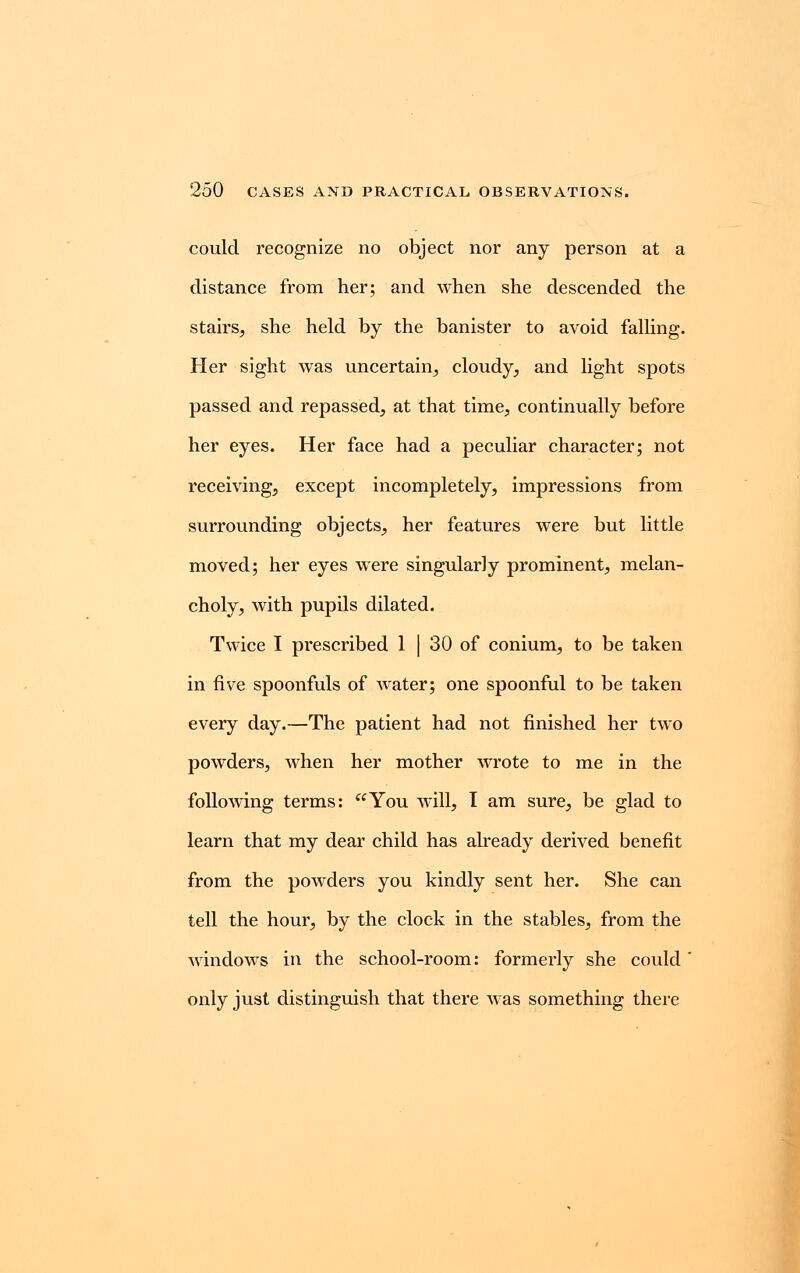 could recognize no object nor any person at a distance from her; and when she descended the stairs, she held by the banister to avoid falling. Her sight was uncertain, cloudy, and light spots passed and repassed, at that time, continually before her eyes. Her face had a peculiar character; not receiving, except incompletely, impressions from surrounding objects, her features were but little moved; her eyes were singularly prominent, melan- choly, with pupils dilated. Twice I prescribed 1 | 30 of conium, to be taken in five spoonfuls of water; one spoonful to be taken every day.—The patient had not finished her two powders, when her mother wrote to me in the following terms: You will, I am sure, be glad to learn that my dear child has already derived benefit from the powders you kindly sent her. She can tell the hour, by the clock in the stables, from the windows in the school-room: formerly she could only just distinguish that there was something there