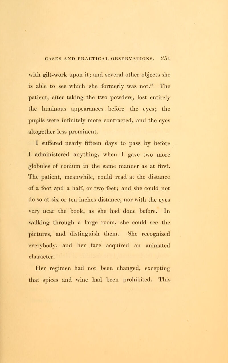 with gilt-work upon it; and several other objects she is able to see which she formerly was not. The patient, after taking the two powders, lost entirely the luminous appearances before the eyes; the pupils were infinitely more contracted, and the eyes altogether less prominent. I suffered nearly fifteen days to pass by before I administered anything, when I gave two more globules of conium in the same manner as at first. The patient, meanwhile, could read at the distance of a foot and a half, or two feet; and she could not do so at six or ten inches distance, nor with the eyes very near the book, as she had done before. In walking through a large room, she could see the pictures, and distinguish them. She recognized everybody, and her face acquired an animated character. Her regimen had not been changed, excepting that spices and wine had been prohibited. This