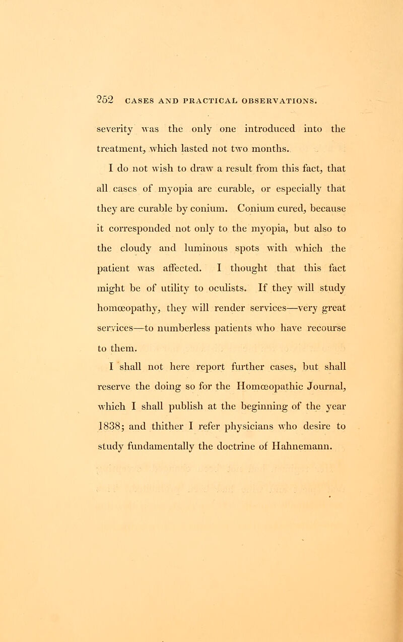 severity was the only one introduced into the treatment, which lasted not two months. I do not wish to draw a result from this fact, that all cases of myopia are curable, or especially that they are curable by conium. Conium cured, because it corresponded not only to the myopia, but also to the cloudy and luminous spots with which the patient was affected. I thought that this fact might be of utility to oculists. If they will study homoeopathy, they will render services—very great services—to numberless patients who have recourse to them. I shall not here report further cases, but shall reserve the doing so for the Homoeopathic Journal, which I shall publish at the beginning of the year 1838; and thither I refer physicians who desire to study fundamentally the doctrine of Hahnemann.