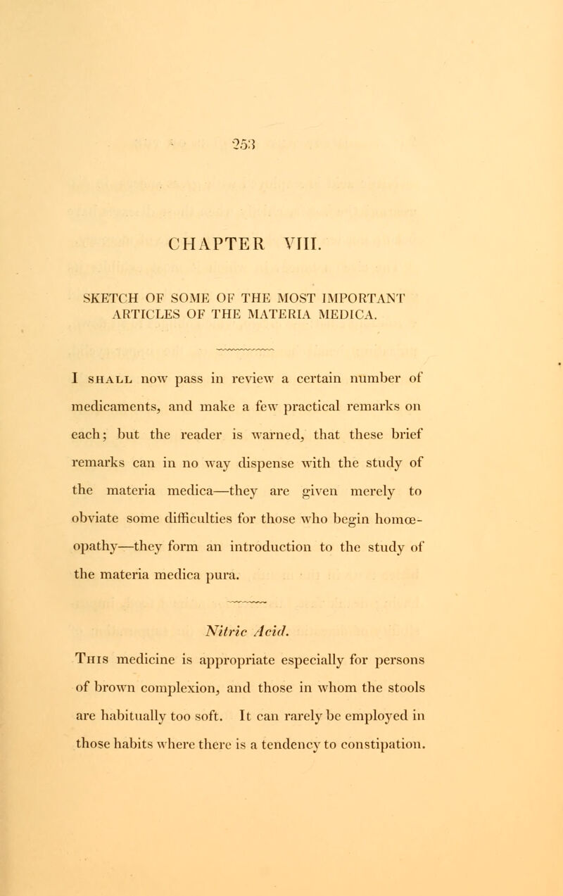 '25:? CHAPTER VIII. SKETCH OF SOME OF THE MOST IMPORTANT ARTICLES OF THE MATERIA MEDICA. I shall now pass in review a certain number of medicaments, and make a few practical remarks on each; but the reader is warned, that these brief remarks can in no way dispense with the study of the materia medica—they are given merely to obviate some difficulties for those who begin homoe- opathy—they form an introduction to the study of the materia medica pura. Nitric Acid. This medicine is appropriate especially for persons of brown complexion, and those in whom the stools are habitually too soft. It can rarely be employed in those habits where there is a tendency to constipation.