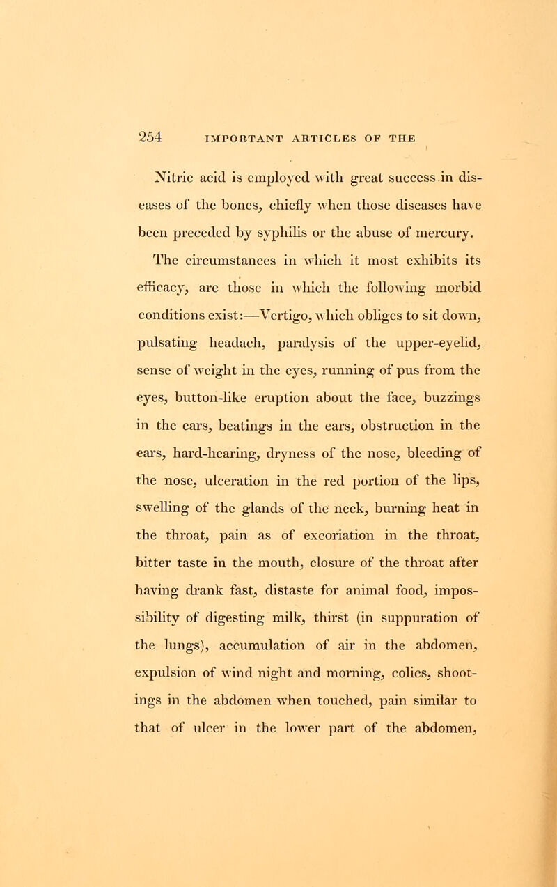 Nitric acid is employed with great success in dis- eases of the bones, chiefly when those diseases have been preceded by syphilis or the abuse of mercury. The circumstances in which it most exhibits its efficacy, are those in which the following morbid conditions exist:—Vertigo, which obliges to sit down, pulsating headach, paralysis of the upper-eyelid, sense of weight in the eyes, running of pus from the eyes, button-like eruption about the face, buzzings in the ears, beatings in the ears, obstruction in the ears, hard-hearing, dryness of the nose, bleeding of the nose, ulceration in the red portion of the lips, swelling of the glands of the neck, burning heat in the throat, pain as of excoriation in the throat, bitter taste in the mouth, closure of the throat after having drank fast, distaste for animal food, impos- sibility of digesting milk, thirst (in suppuration of the lungs), accumulation of air in the abdomen, expulsion of wind night and morning, colics, shoot- ings in the abdomen when touched, pain similar to that of ulcer in the lower part of the abdomen,