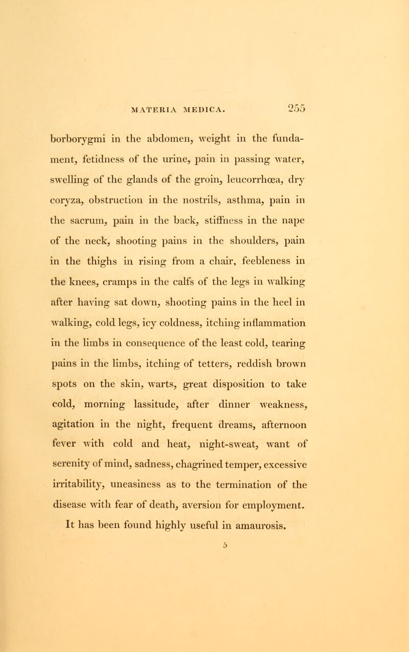 borborygmi in the abdomen, weight in the funda- ment, fetidness of the urine, pain in passing water, swelling of the glands of the groin, leucorrhcea, dry coryza, obstruction in the nostrils, asthma, pain in the sacrum, pain in the back, stiffness in the nape of the neck, shooting pains in the shoulders, pain in the thighs in rising from a chair, feebleness in the knees, cramps in the calfs of the legs in walking after having sat down, shooting pains in the heel in walking, cold legs, icy coldness, itching inflammation in the limbs in consequence of the least cold, tearing pains in the limbs, itching of tetters, reddish brown spots on the skin, warts, great disposition to take cold, morning lassitude, after dinner weakness, agitation in the night, frequent dreams, afternoon fever with cold and heat, night-sweat, want of serenity of mind, sadness, chagrined temper, excessive irritability, uneasiness as to the termination of the disease with fear of death, aversion for employment. It has been found highly useful in amaurosis.