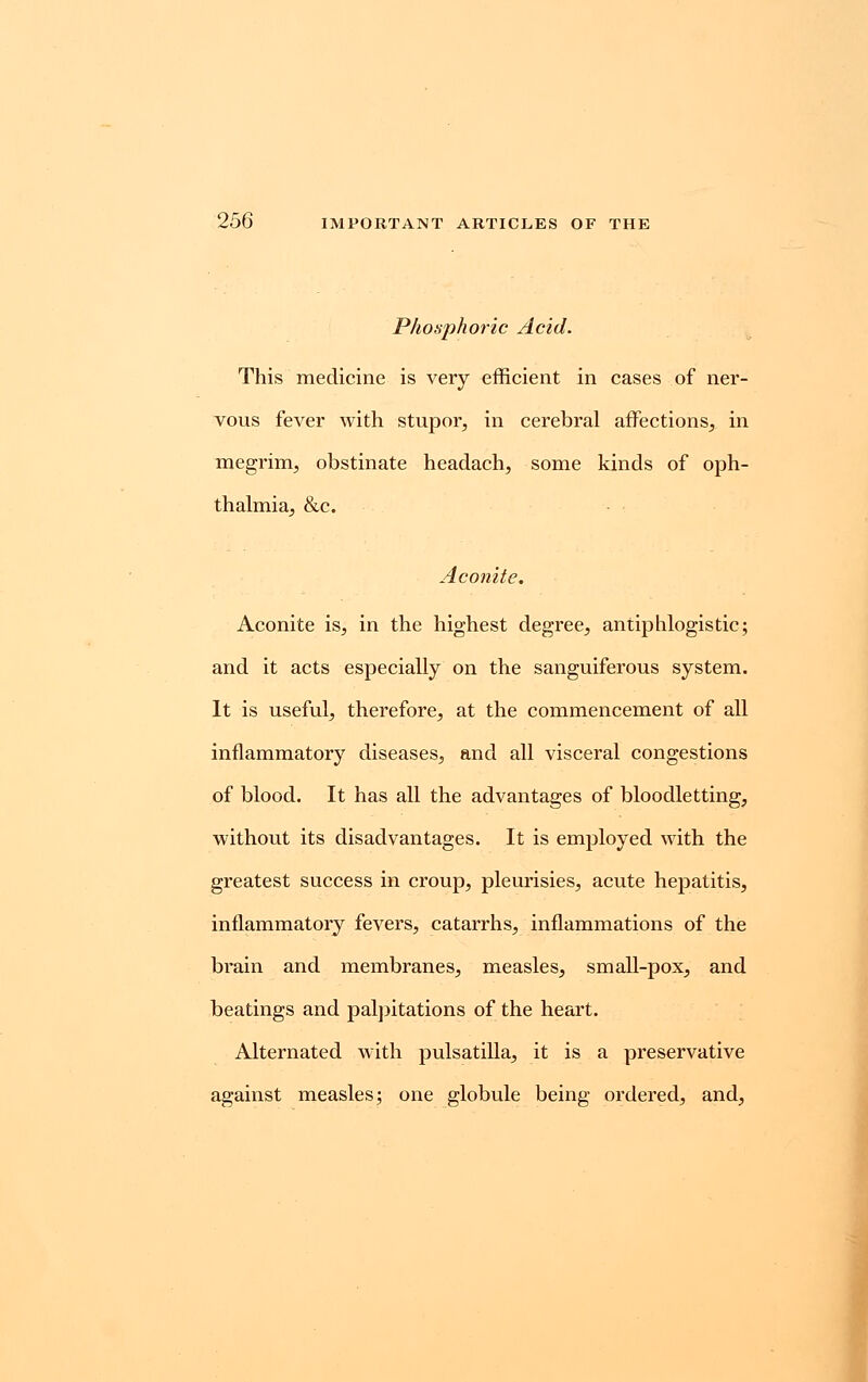 Phosphoric Acid. This medicine is very efficient in cases of ner- vous fever with stupor, in cerebral affections, in megrim, obstinate headach, some kinds of oph- thalmia, &c. Aconite. Aconite is, in the highest degree, antiphlogistic; and it acts especially on the sanguiferous system. It is useful, therefore, at the commencement of all inflammatory diseases, and all visceral congestions of blood. It has all the advantages of bloodletting, without its disadvantages. It is employed with the greatest success in croup, pleurisies, acute hepatitis, inflammatory fevers, catarrhs, inflammations of the brain and membranes, measles, small-pox, and beatings and palpitations of the heart. Alternated with pulsatilla, it is a preservative against measles; one globule being ordered, and,