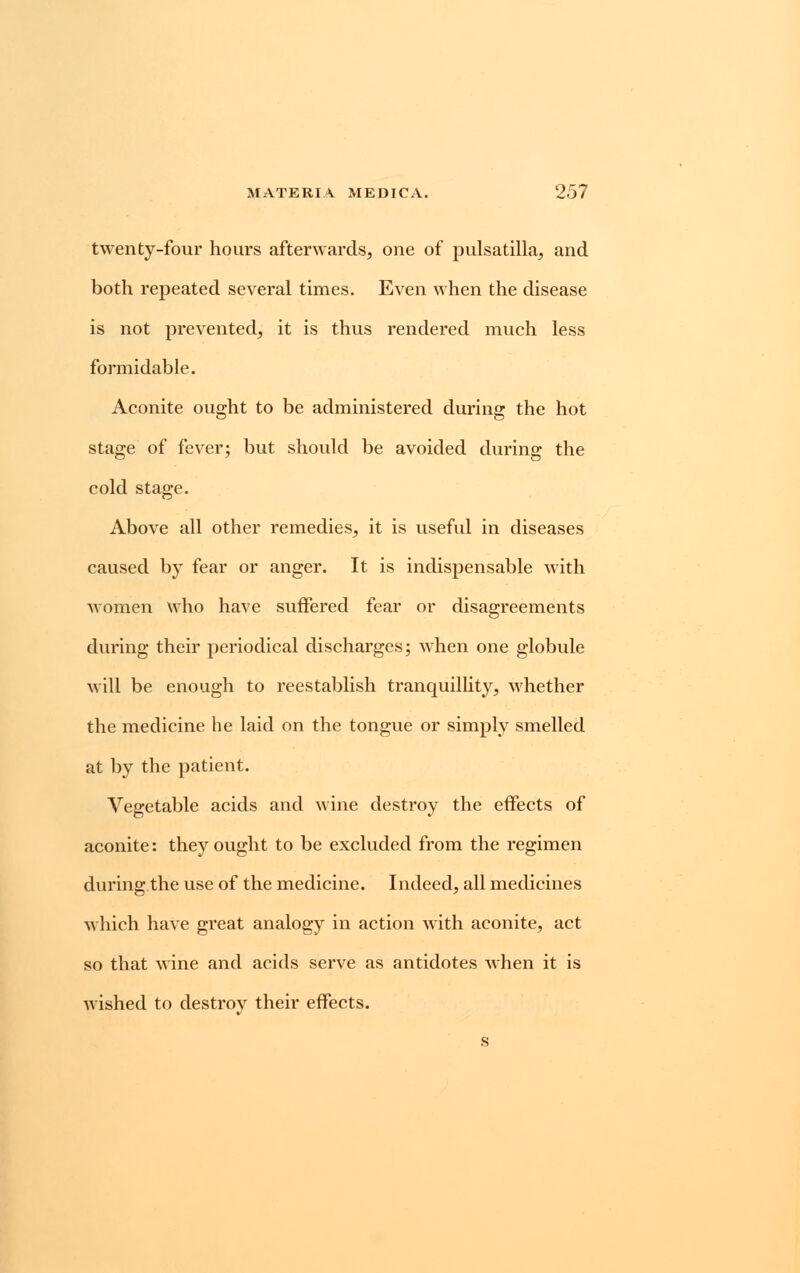 twenty-four hours afterwards, one of pulsatilla, and both repeated several times. Even when the disease is not prevented, it is thus rendered much less formidable. Aconite ought to be administered during the hot stage of fever; but should be avoided during the cold stage. Above all other remedies, it is useful in diseases caused by fear or anger. It is indispensable with women who have suffered fear or disagreements during their periodical discharges; when one globule will be enough to reestablish tranquillity, whether the medicine he laid on the tongue or simply smelled at by the patient. Vegetable acids and wine destroy the effects of aconite: they ought to be excluded from the regimen during the use of the medicine. Indeed, all medicines which have great analogy in action with aconite, act so that wine and acids serve as antidotes when it is wished to destroy their effects.