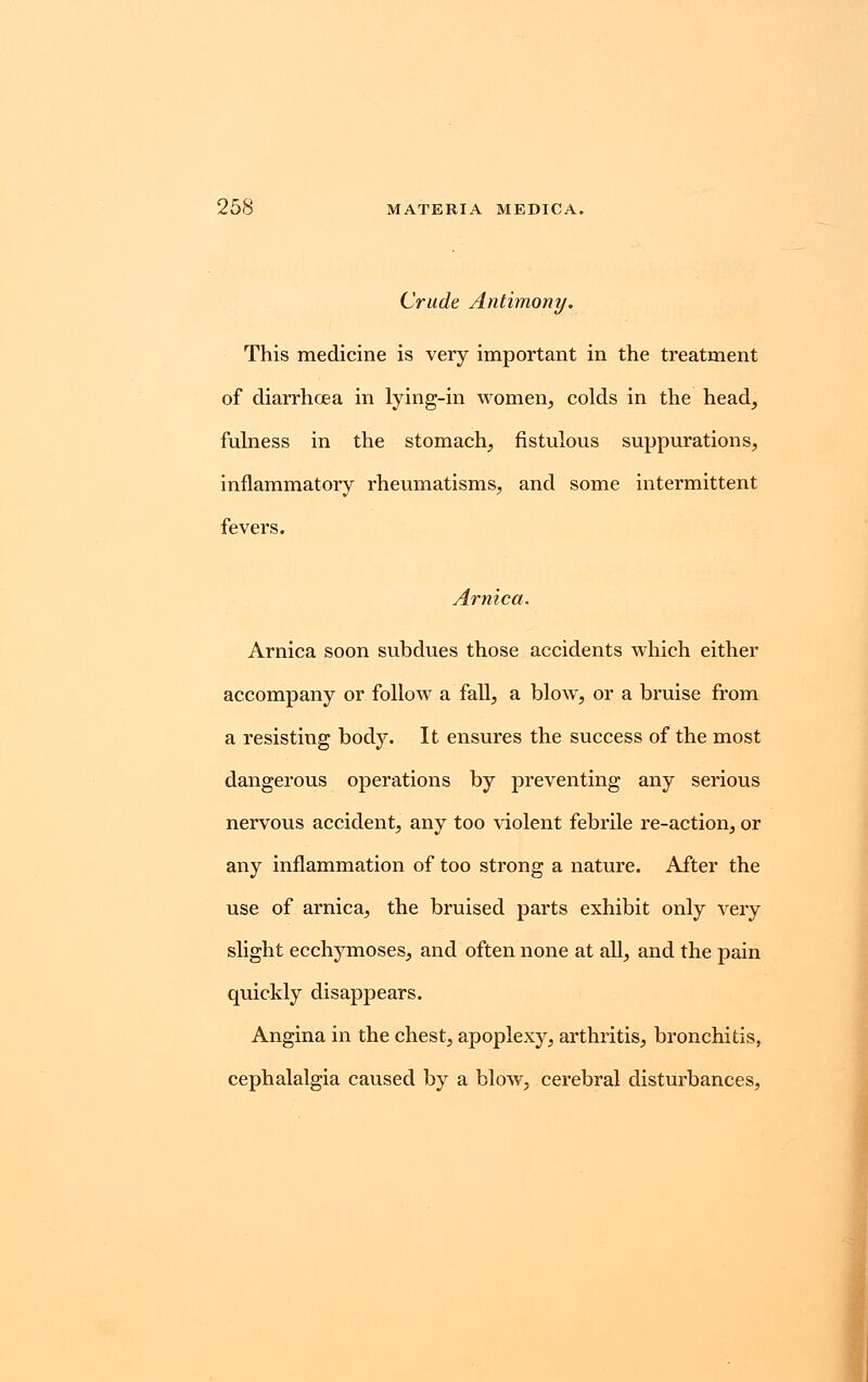 Crude Antimony. This medicine is very important in the treatment of diarrhcea in lying-in women, colds in the head, fulness in the stomach, fistulous suppurations, inflammatory rheumatisms, and some intermittent fevers. Arnica. Arnica soon subdues those accidents which either accompany or follow a fall, a blow, or a bruise from a resisting body. It ensures the success of the most dangerous operations by preventing any serious nervous accident, any too violent febrile re-action, or any inflammation of too strong a nature. After the use of arnica, the bruised parts exhibit only very slight ecchymoses, and often none at all, and the pain quickly disappears. Angina in the chest, apoplexy, arthritis, bronchitis, cephalalgia caused by a blow, cerebral disturbances,
