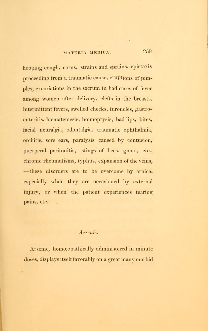hooping cough, corns, strains and sprains, epistaxis proceeding from atraumatic cause, eruptions of pim- ples, excoriations in the sacrum in bad cases of fever among women after delivery, clefts in the breasts, intermittent fevers, swelled cheeks, furoncles, gastro- enteritis, haematemesis, hcemoptysis, bad lips, bites, facial neuralgia, odontalgia, traumatic ophthalmia, orchitis, sore ears, paralysis caused by contusion, puerperal peritonitis, stings of bees, gnats, etc., chronic rheumatisms, typhus, expansion of the veins, —these disorders are to be overcome by arnica, especially when they are occasioned by external injury, or when the patient experiences tearing pains, etc. Arsenic. Arsenic, homoeopathically administered in minute doses, displays itself favorably on a great many morbid