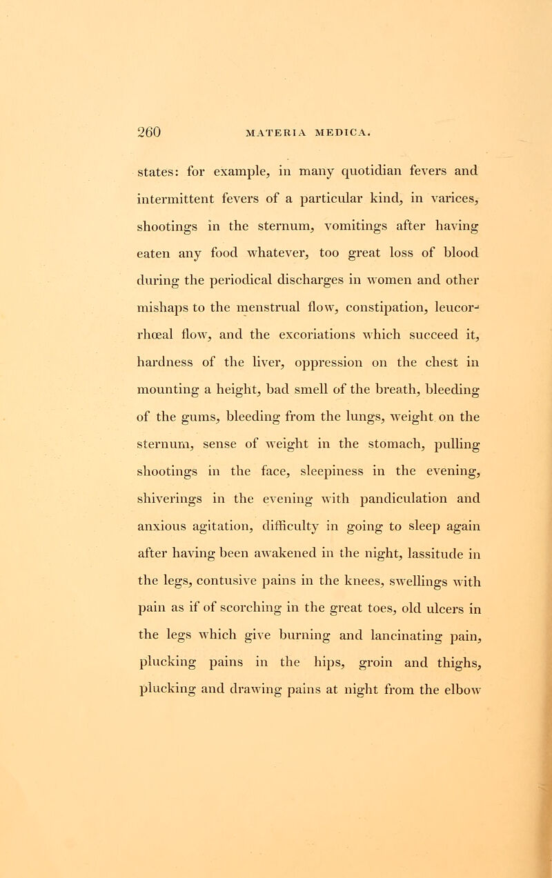 states: for example, in many quotidian fevers and intermittent fevers of a particular kind, in varices, shootings in the sternum, vomitings after having eaten any food whatever, too great loss of blood during the periodical discharges in women and other mishaps to the menstrual flow, constipation, leucor-= rhoeal flow, and the excoriations which succeed it, hardness of the liver, oppression on the chest in mounting a height, bad smell of the breath, bleeding of the gums, bleeding from the lungs, weight on the sternum, sense of weight in the stomach, pulling shootings in the face, sleepiness in the evening, shiverings in the evening with pandiculation and anxious agitation, difficulty in going to sleep again after having been awakened in the night, lassitude in the legs, contusive pains in the knees, swellings with pain as if of scorching in the great toes, old ulcers in the legs which give burning and lancinating pain, plucking pains in the hips, groin and thighs, plucking and drawing pains at night from the elbow