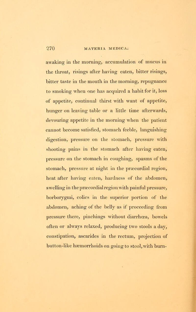 awaking in the morning, accumulation of mucus in the throat, risings after having eaten, bitter risings, bitter taste in the mouth in the morning, repugnance to smoking when one has acquired a habit for it, loss of appetite, continual thirst with want of appetite, hunger on leaving table or a little time afterwards, devouring appetite in the morning when the patient cannot become satisfied, stomach feeble, languishing digestion, pressure on the stomach, pressure with shooting pains in the stomach after having eaten, pressure on the stomach in coughing, spasms of the stomach, pressure at night in the precordial region, heat after having eaten, hardness of the abdomen, swelling in the precordial region with painful pressure, borborygmi, colics in the superior portion of the abdomen, aching of the belly as if proceeding from pressure there, pinchings without diarrhoea, bowels often or always relaxed, producing two stools a day, constipation, ascarides in the rectum, projection of button-like haemorrhoids on going to stool, with burn-