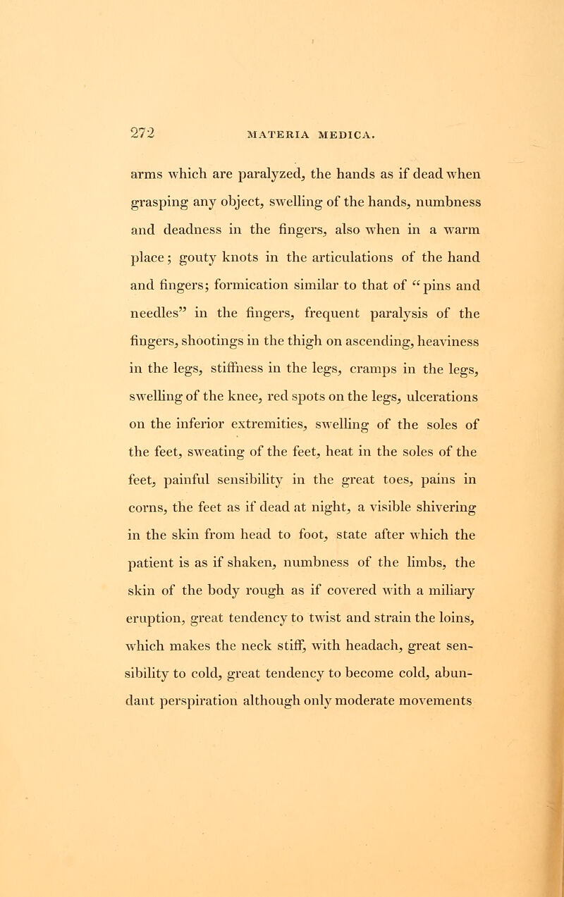 arms which are paralyzed, the hands as if dead when grasping any object, swelling of the hands, numbness and deadness in the fingers, also when in a warm place; gouty knots in the articulations of the hand and fingers; formication similar to that of pins and needles in the fingers, frequent paralysis of the fingers, shootings in the thigh on ascending, heaviness in the legs, stiffness in the legs, cramps in the legs, swelling of the knee, red spots on the legs, ulcerations on the inferior extremities, swelling of the soles of the feet, sweating of the feet, heat in the soles of the feet, painful sensibility in the great toes, pains in corns, the feet as if dead at night, a visible shivering in the skin from head to foot, state after which the patient is as if shaken, numbness of the limbs, the skin of the body rough as if covered with a miliary eruption, great tendency to twist and strain the loins, which makes the neck stiff, with headach, great sen- sibility to cold, great tendency to become cold, abun- dant perspiration although only moderate movements