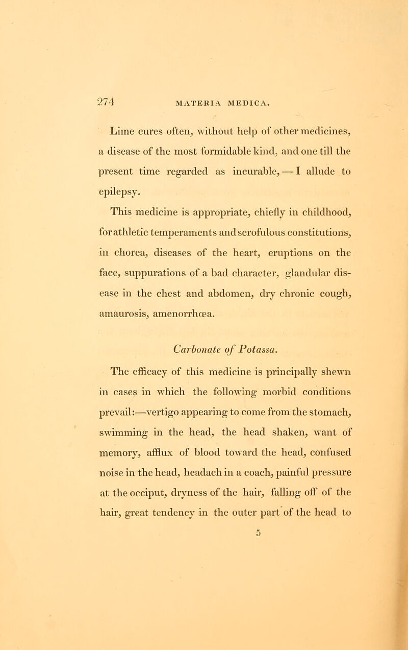 Lime cures often, without help of other medicines, a disease of the most formidable kind, and one till the present time regarded as incurable, — I allude to epilepsy. This medicine is appropriate, chiefly in childhood, for athletic temperaments and scrofulous constitutions, in chorea, diseases of the heart, eruptions on the face, suppurations of a bad character, glandular dis- ease in the chest and abdomen, dry chronic cough, amaurosis, amenorrhcea. Carbonate of Potassa. The efficacy of this medicine is principally shewn in cases in which the following morbid conditions prevail:—vertigo appearing to come from the stomach, swimming in the head, the head shaken, want of memory, afflux of blood toward the head, confused noise in the head, headach in a coach, painful pressure at the occiput, dryness of the hair, falling off of the hair, great tendency in the outer part of the head to 5
