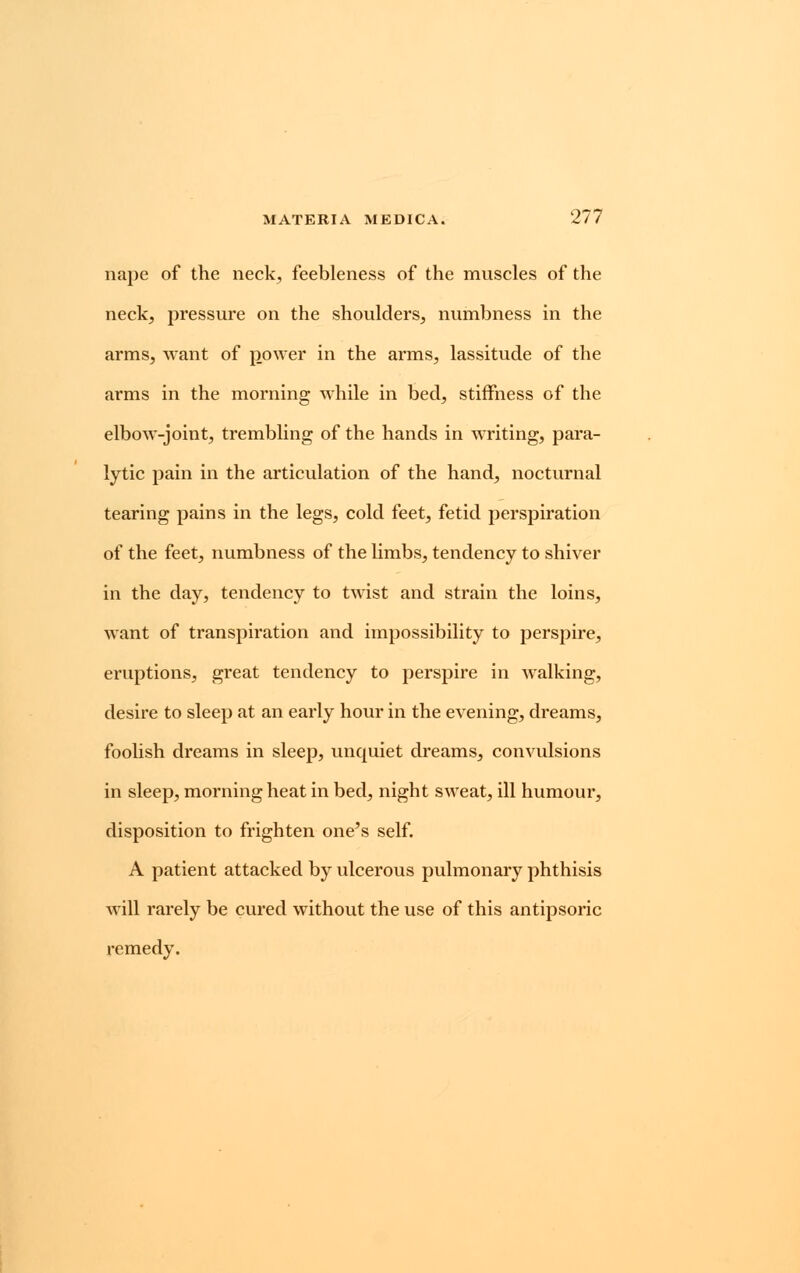 nape of the neck, feebleness of the muscles of the neck, pressure on the shoulders, numbness in the arms, want of power in the arms, lassitude of the arms in the morning while in bed, stiffness of the elbow-joint, trembling of the hands in writing, para- lytic pain in the articulation of the hand, nocturnal tearing pains in the legs, cold feet, fetid perspiration of the feet, numbness of the limbs, tendency to shiver in the day, tendency to twist and strain the loins, want of transpiration and impossibility to perspire, eruptions, great tendency to perspire in walking, desire to sleep at an early hour in the evening, dreams, foolish dreams in sleep, unquiet dreams, convulsions in sleep, morning heat in bed, night sweat, ill humour, disposition to frighten one's self. A patient attacked by ulcerous pulmonary phthisis will rarely be cured without the use of this antipsoric remedy.
