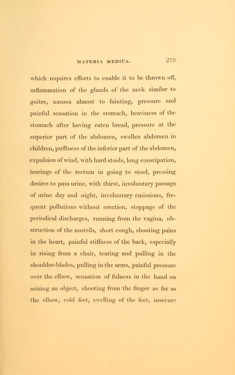 which requires efforts to enable it to be thrown off, inflammation of the glands of the neck similar to goitre, nausea almost to fainting, pressure and painful sensation in the stomach, heaviness of the stomach after having eaten bread, pressure at the superior part of the abdomen, swollen abdomen in children, puffiness of the inferior part of the abdomen, expulsion of wind, with hard stools, long constipation, tearings of the rectum in going to stool, pressing desires to pass urine, with thirst, involuntary passage of urine day and night, involuntary emissions, fre- quent pollutions without erection, stoppage of the periodical discharges, running from the vagina, ob- struction of the nostrils, short cough, shooting pains in the heart, painful stiffness of the back, especially in rising from a chair, tearing and pulling in the shoulder-blades, pulling in the arms, painful pressure over the elbow, sensation of fulness in the hand on seizing an object, shooting from the finger as far as the elbow, cold feet, swelling of the feet, insecure