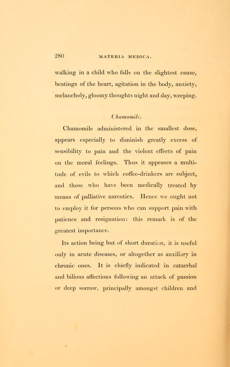 walking in a child who falls on the slightest cause, beatings of the heart, agitation in the body, anxiety, melancholy, gloomy thoughts night and day, weeping. Chamomile. Chamomile administered in the smallest dose, appears especially to diminish greatly excess of sensibility to pain and the violent effects of pain on the moral feelings. Thus it appeases a multi- tude of evils to which coffee-drinkers are subject, and those who have been medically treated by means of palliative narcotics. Hence we ought not to employ it for persons who can support pain with patience and resignation: this remark is of the greatest importance. Its action being but of short duration, it is useful only in acute diseases, or altogether as auxiliary in chronic ones. It is chiefly indicated in catarrhal and bilious affections following an attack of passion or deep sorrow, principally amongst children and