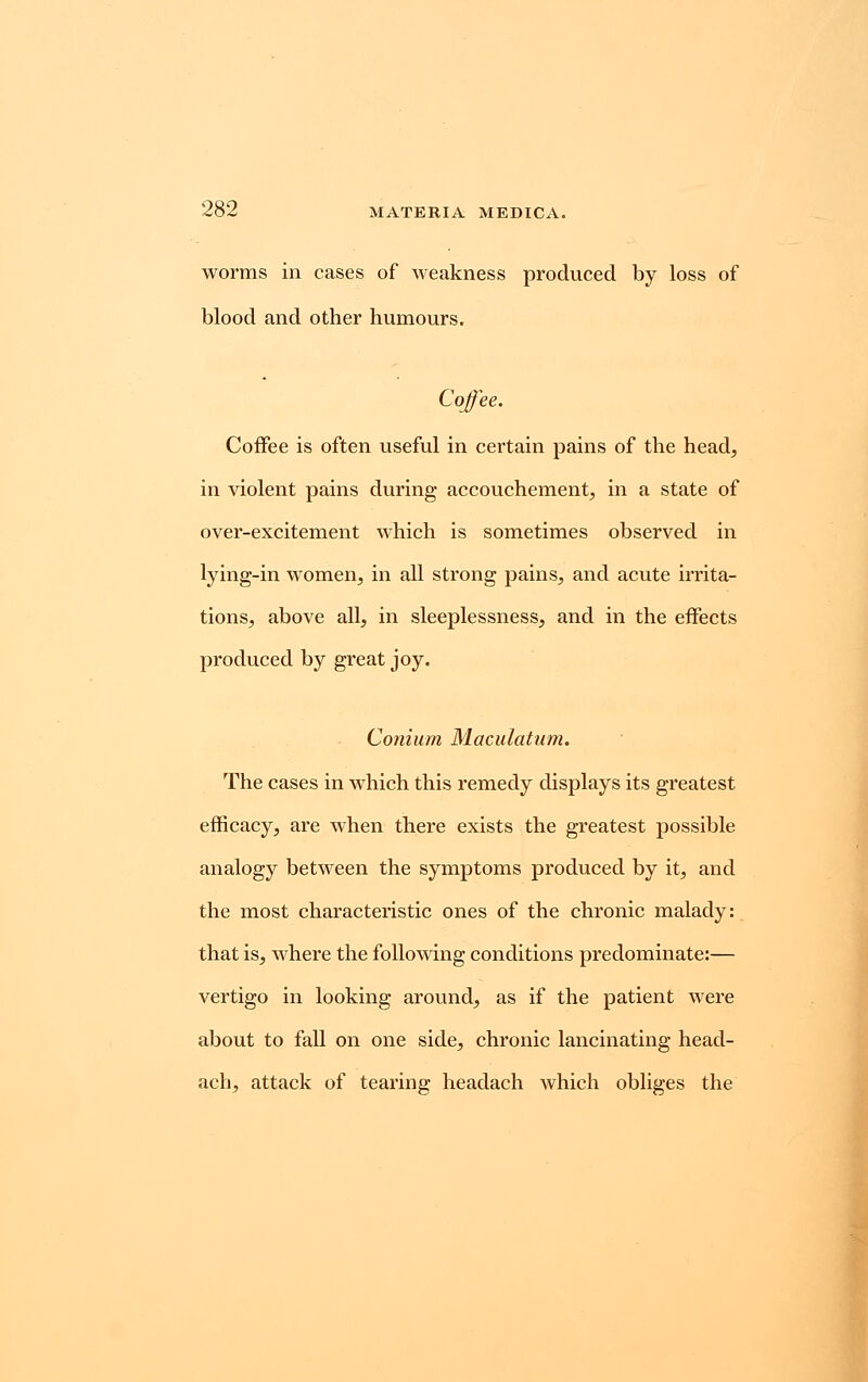 worms in cases of weakness produced by loss of blood and other humours. Coffee. Coffee is often useful in certain pains of the head, in violent pains during accouchement, in a state of over-excitement which is sometimes observed in lying-in women, in all strong pains, and acute irrita- tions, above all, in sleeplessness, and in the effects produced by great joy. Conium Maculatum. The cases in which this remedy displays its greatest efficacy, are when there exists the greatest possible analogy between the symptoms produced by it, and the most characteristic ones of the chronic malady: that is, where the following conditions predominate:— vertigo in looking around, as if the patient were about to fall on one side, chronic lancinating head- ach, attack of tearing headach which obliges the