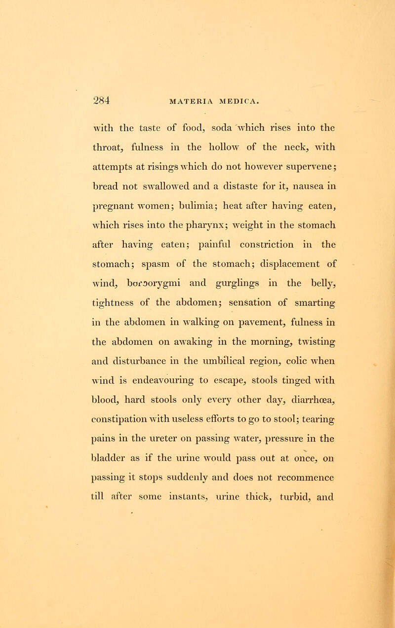 with the taste of food, soda which rises into the throat, fulness in the hollow of the neck, with attempts at risings which do not however supervene; bread not swallowed and a distaste for it, nausea in pregnant women; bulimia; heat after having eaten, which rises into the pharynx; weight in the stomach after having eaten; painful constriction in the stomach; spasm of the stomach; displacement of wind, boroorygmi and gurglings in the belly, tightness of the abdomen; sensation of smarting in the abdomen in walking on pavement, fulness in the abdomen on awaking in the morning, twisting and disturbance in the umbilical region, colic when wind is endeavouring to escape, stools tinged with blood, hard stools only every other day, diarrhoea, constipation with useless efforts to go to stool; tearing pains in the ureter on passing water, pressure in the bladder as if the urine would pass out at once, on passing it stops suddenly and does not recommence till after some instants, urine thick, turbid, and