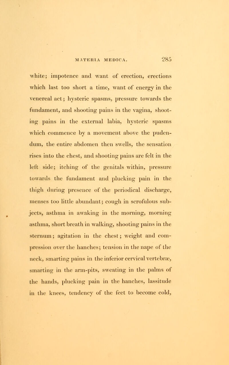 white; impotence and want of erection, erections which last too short a time, want of energy in the venereal act; hysteric spasms, pressure towards the fundament, and shooting pains in the vagina, shoot- ing pains in the external labia, hysteric spasms which commence by a movement above the puden- dum, the entire abdomen then swells, the sensation rises into the chest, and shooting pains are felt in the left side; itching of the genitals within, pressure towards the fundament and plucking pain in the thigh during presence of the periodical discharge, menses too little abundant; cough in scrofulous sub- jects, asthma in awaking in the morning, morning asthma, short breath in walking, shooting pains in the sternum; agitation in the chest; weight and com- pression over the hanches; tension in the nape of the neck, smarting pains in the inferior cervical vertebra?, smarting in the arm-pits, sweating in the palms of the hands, plucking pain in the hanches, lassitude in the knees, tendency of the feet to become cold,
