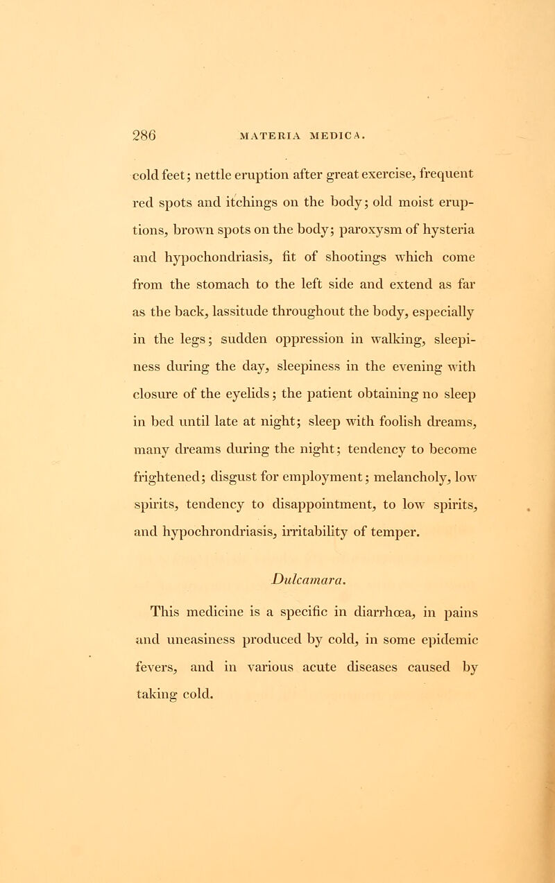 cold feet; nettle eruption after great exercise, frequent red spots and itchings on the body; old moist erup- tions, brown spots on the body; paroxysm of hysteria and hypochondriasis, fit of shootings which come from the stomach to the left side and extend as far as the back, lassitude throughout the body, especially in the legs; sudden oppression in walking, sleepi- ness during the day, sleepiness in the evening with closure of the eyelids; the patient obtaining no sleep in bed until late at night; sleep with foolish dreams, many dreams during the night; tendency to become frightened; disgust for employment; melancholy, low spirits, tendency to disappointment, to low spirits, and hypochrondriasis, irritability of temper. Dulcamara, This medicine is a specific in diarrhcea, in pains and uneasiness produced by cold, in some epidemic fevers, and in various acute diseases caused by taking cold.