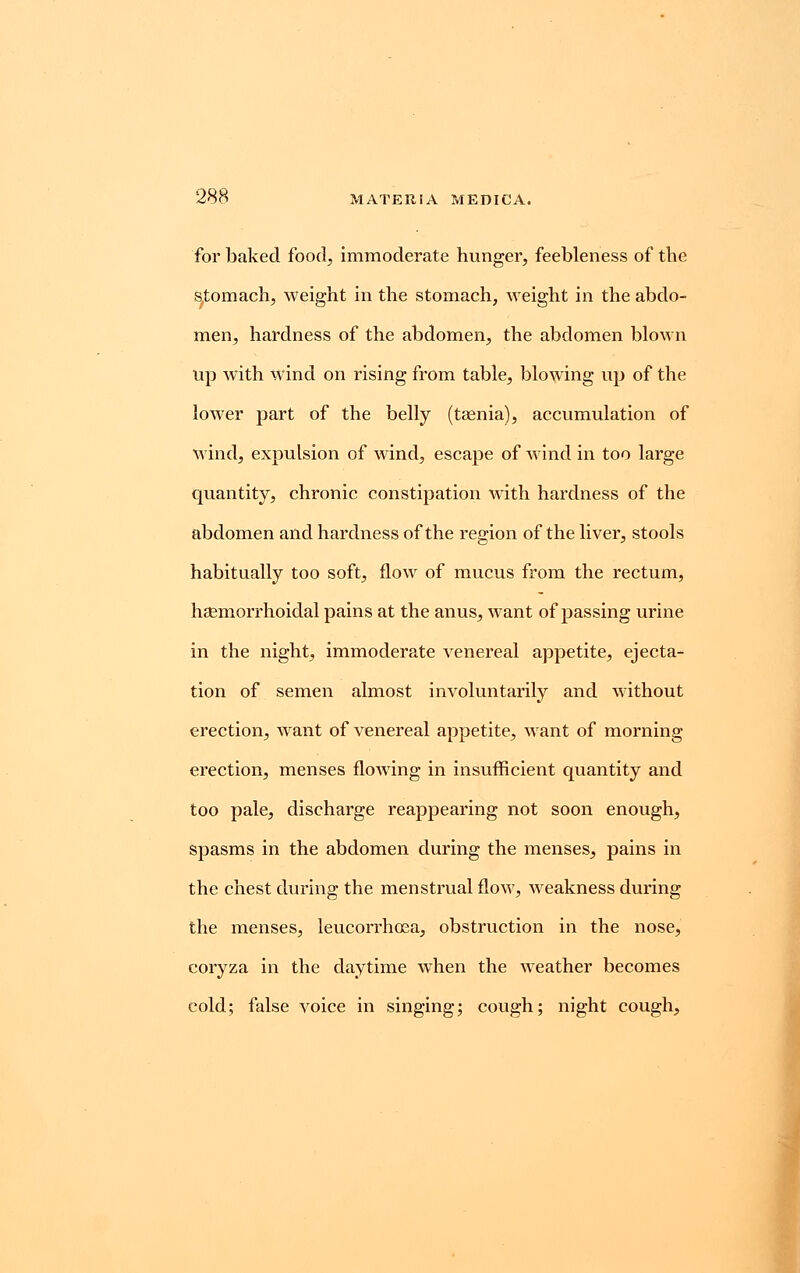 for baked food, immoderate hunger, feebleness of the stomach, weight in the stomach, weight in the abdo- men, hardness of the abdomen, the abdomen blown up with wind on rising from table, blowing up of the lower part of the belly (taenia), accumulation of Mind, expulsion of wind, escape of wind in too large quantity, chronic constipation with hardness of the abdomen and hardness of the region of the liver, stools habitually too soft, flow of mucus from the rectum, hgemorrhoidal pains at the anus, want of passing urine in the night, immoderate venereal appetite, ejecta- tion of semen almost involuntarily and without erection, wrant of venereal appetite, want of morning erection, menses flowing in insufficient quantity and too pale, discharge reappearing not soon enough, spasms in the abdomen during the menses, pains in the chest during the menstrual flow, weakness during the menses, leucorrhoea, obstruction in the nose, coryza in the daytime when the weather becomes cold; false voice in singing; cough; night cough,
