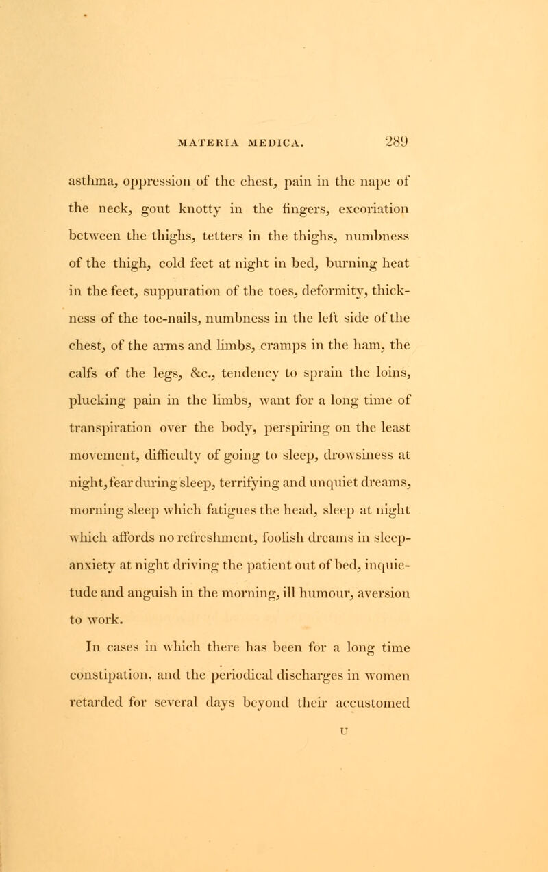 asthma, oppression of the chest, pain in the nape of the neck, gout knotty in the fingers, excoriation between the thighs, tetters in the thighs, numbness of the thigh, cold feet at night in bed, burning heat in the feet, suppuration of the toes, deformity, thick- ness of the toe-nails, numbness in the left side of the chest, of the arms and limbs, cramps in the ham, the calfs of the legs, &c, tendency to sprain the loins, plucking pain in the limbs, want for a long time of transpiration over the body, perspiring on the least movement, difficulty of going to sleep, drowsiness at night, fear during sleep, terrifying and unquiet dreams, morning sleep which fatigues the head, sleep at night which affords no refreshment, foolish dreams in sleep- anxiety at night driving the patient out of bed, inquie- tude and anguish in the morning, ill humour, aversion to work. In cases in which there has been for a long time constipation, and the periodical discharges in women retarded for several days beyond their accustomed u