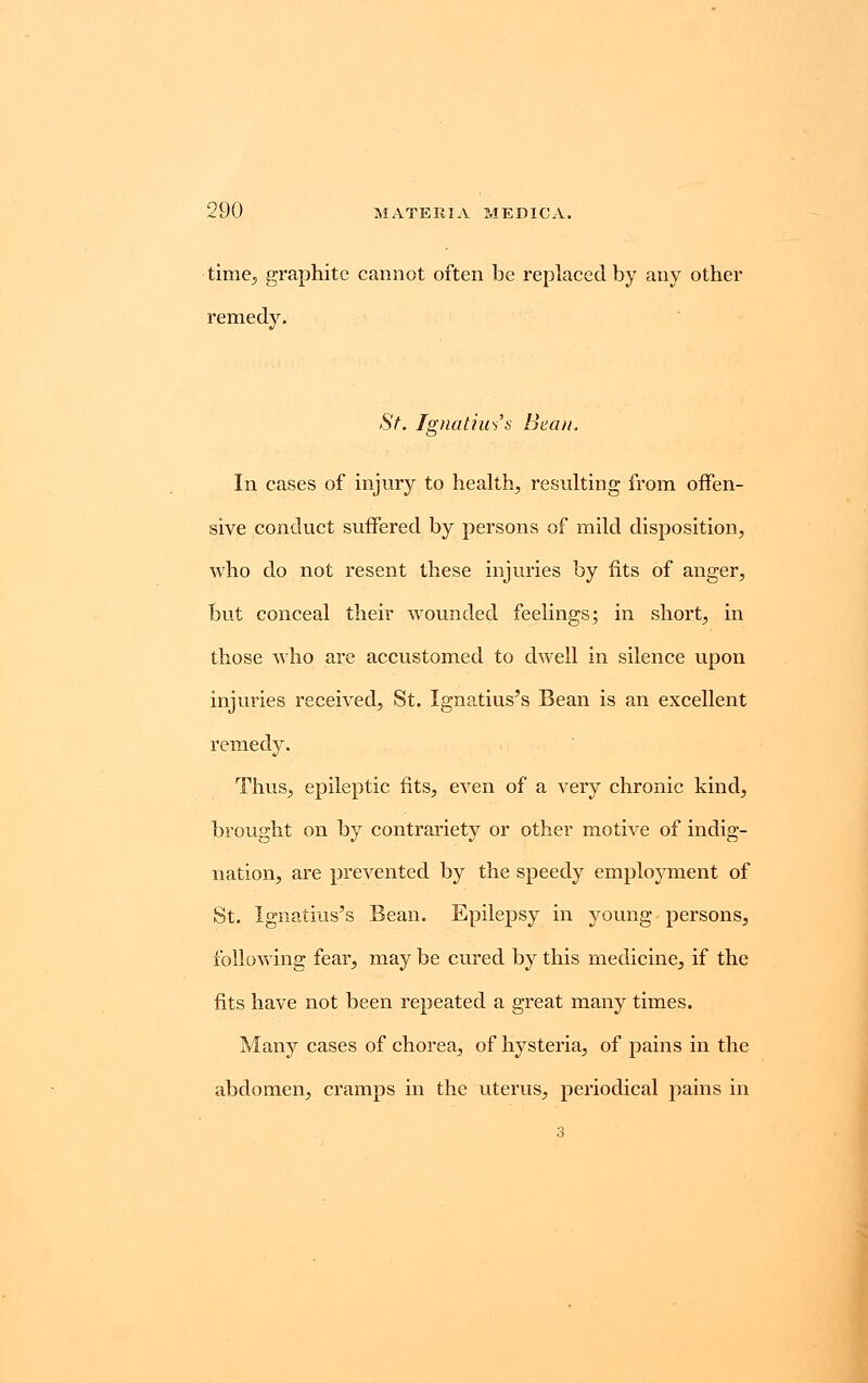 time., graphite cannot often be replaced by any other remedy. St. Ignatius's Bean. In cases of injury to health, resulting from offen- sive conduct suffered by persons of mild disposition, who do not resent these injuries by fits of anger, but conceal their wounded feelings; in short, in those who are accustomed to dwell in silence upon injuries received, St. Ignatius's Bean is an excellent remedy. Thus, epileptic fits, even of a very chronic kind, brought on by contrariety or other motive of indig- nation, are prevented by the speedy employment of St. Ignatius's Bean. Epilepsy in young persons, following fear, may be cured by this medicine, if the fits have not been repeated a great many times. Many cases of chorea, of hysteria, of pains in the abdomen, cramps in the uterus, periodical pains in 3
