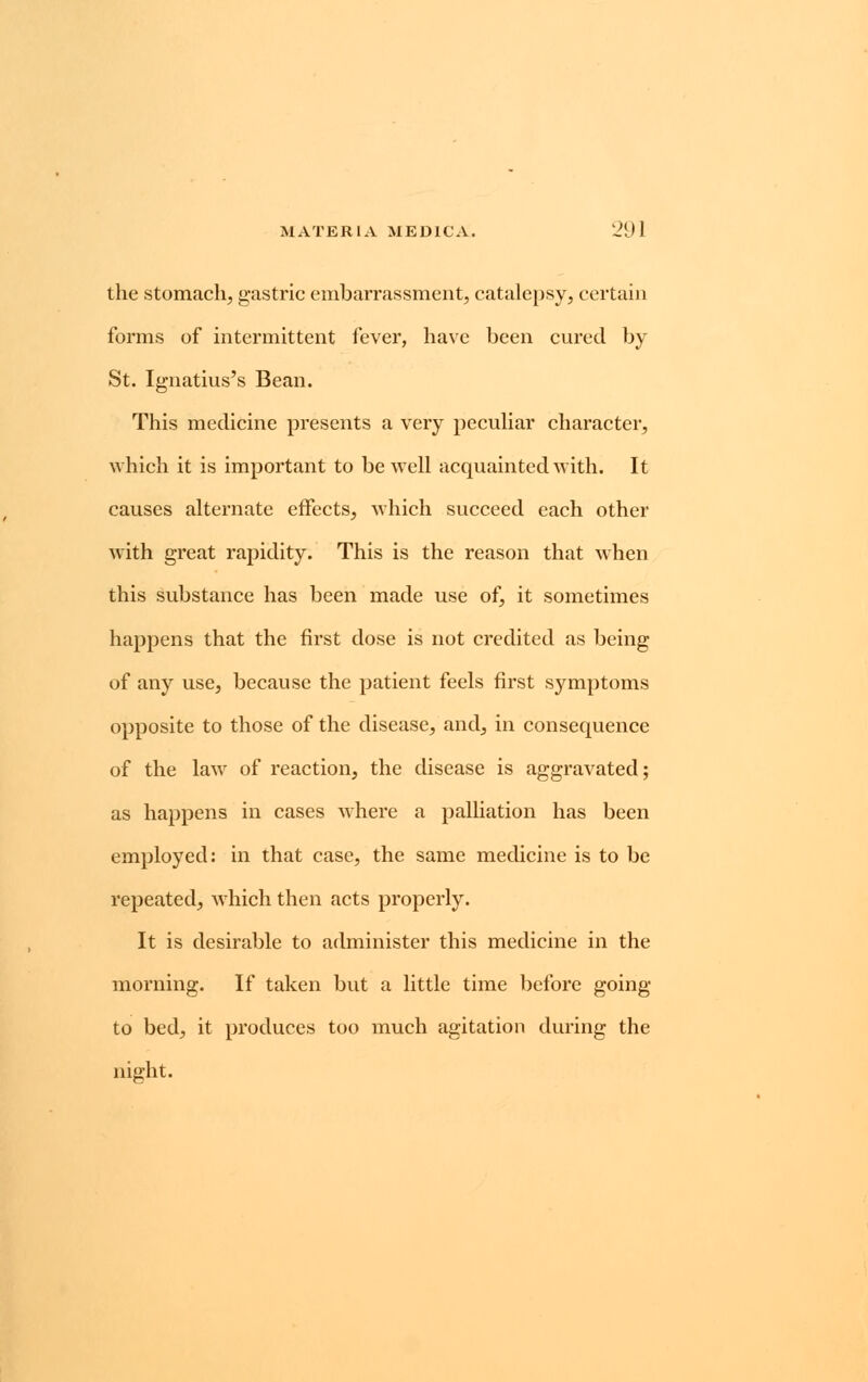 the stomach, gastric embarrassment, catalepsy, certain forms of intermittent fever, have been cured by St. Ignatius's Bean. This medicine presents a very peculiar character, which it is important to be well acquainted with. It causes alternate effects, which succeed each other with great rapidity. This is the reason that when this substance has been made use of, it sometimes happens that the first dose is not credited as being of any use, because the patient feels first symptoms opposite to those of the disease, and, in consequence of the law of reaction, the disease is aggravated; as happens in cases where a palliation has been employed: in that case, the same medicine is to be repeated, which then acts properly. It is desirable to administer this medicine in the morning. If taken but a little time before going to bed, it produces too much agitation during the night.