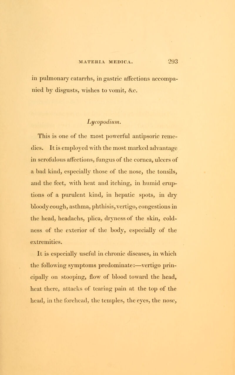 in pulmonary catarrhs, in gastric affections accompa- nied by disgusts, wishes to vomit, &c. Lycopodium. This is one of the most powerful antipsoric reme- dies. It is employed with the most marked advantage in scrofulous affections, fungus of the cornea, ulcers of a bad kind, especially those of the nose, the tonsils, and the feet, with heat and itching, in humid erup- tions of a purulent kind, in hepatic spots, in dry bloody cough, asthma, phthisis, vertigo, congestions in the head, headachs, plica, dryness of the skin, cold- ness of the exterior of the body, especially of the extremities. It is especially useful in chronic diseases, in which the following symptoms predominate:—vertigo prin- cipally on stooping, flow of blood toward the head, heat there, attacks of tearing pain at the top of the head, in the forehead, the temples, the eyes, the nose,