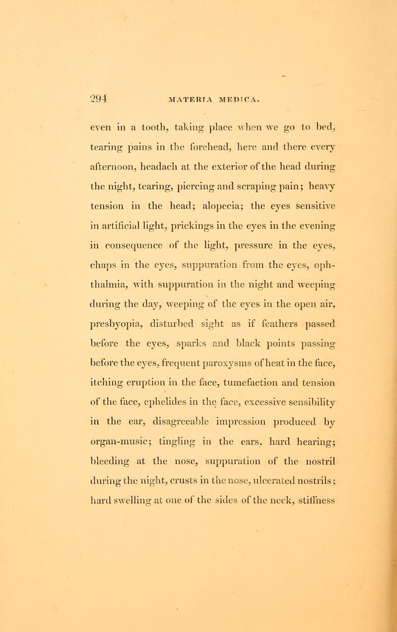 even in a tooth, taking place when we go to bed, tearing pains in the forehead, here and there every afternoon, headach at the exterior of the head during the night, tearing, piercing and scraping pain; heavy tension in the head; alopecia; the eyes sensitive in artificial light, prickings in the eyes in the evening in consequence of the light, pressure in the eyes, chaps in the eyes, suppuration from the eyes, oph- thalmia, with suppuration in the night and weeping during the day, weeping of the eyes in the open air, presbyopia, disturbed sight as if feathers passed before the eyes, sparks and black points passing before the eyes, frequent paroxysms of heat in the face, itching eruption in the face, tumefaction and tension of the face, ephelides in the face, excessive sensibility in the ear, disagreeable impression produced by organ-music; tingling in the ears, hard hearing; bleeding at the nose, suppuration of the nostril during the night, crusts in the nose, ulcerated nostrils; hard swelling at one of the sides of the neck, stiffness