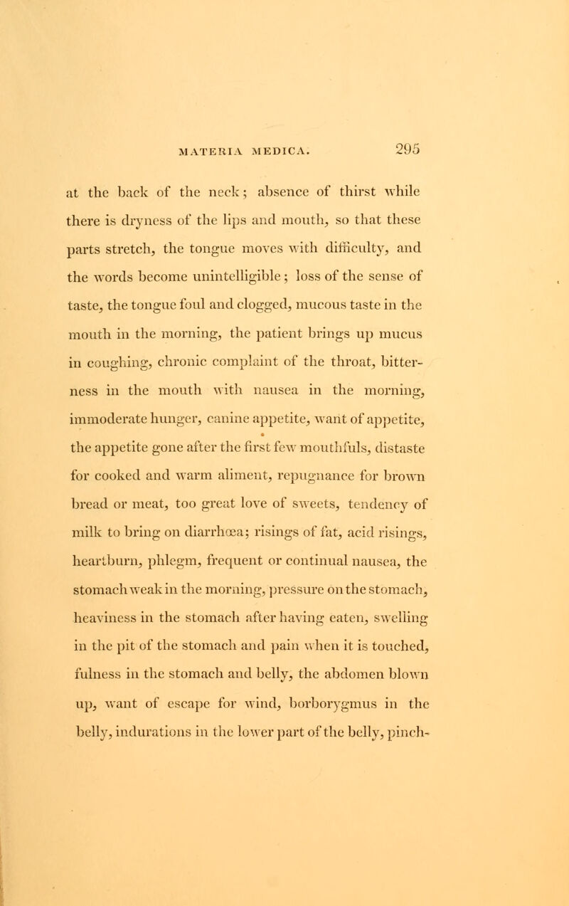 at the back of the neck; absence of thirst while there is dryness of the lips and mouth, so that these parts stretch, the tongue moves with difficulty, and the words become unintelligible; loss of the sense of taste, the tongue foul and clogged, mucous taste in the mouth in the morning, the patient brings up mucus in coughing, chronic complaint of the throat, bitter- ness in the mouth with nausea in the morning, immoderate hunger, canine appetite, want of appetite, the appetite gone after the first few mouthfuls, distaste for cooked and warm aliment, repugnance for brown bread or meat, too great love of sweets, tendency of milk to bring on diarrhoea; risings of fat, acid risings, heartburn, phlegm, frequent or continual nausea, the stomach weak in the morning, pressure on the stomach, heaviness in the stomach after having eaten, swelling in the pit of the stomach and pain when it is touched, fulness in the stomach and belly, the abdomen blown up, want of escape for wind, borborygmus in the belly, indurations in the lower part of the belly, pinch-