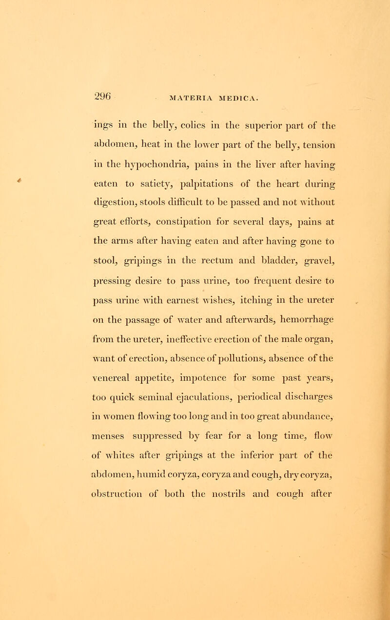 ings in the belly, colics in the superior part of the abdomen, heat in the lower part of the belly, tension in the hypochondria, pains in the liver after having eaten to satiety, palpitations of the heart during digestion, stools difficult to be passed and not without great efforts, constipation for several days, pains at the arms after having eaten and after having gone to stool, gripings in the rectum and bladder, gravel, pressing desire to pass urine, too frequent desire to pass urine with earnest wishes, itching in the ureter on the passage of water and afterwards, hemorrhage from the ureter, ineffective erection of the male organ, want of erection, absence of pollutions, absence of the venereal appetite, impotence for some past years, too quick seminal ejaculations, periodical discharges in women flowing too long and in too great abundance, menses suppressed by fear for a long time, flow of whites after gripings at the inferior part of the abdomen, humid coryza, coryza and cough, dry coryza, obstruction of both the nostrils and cough after