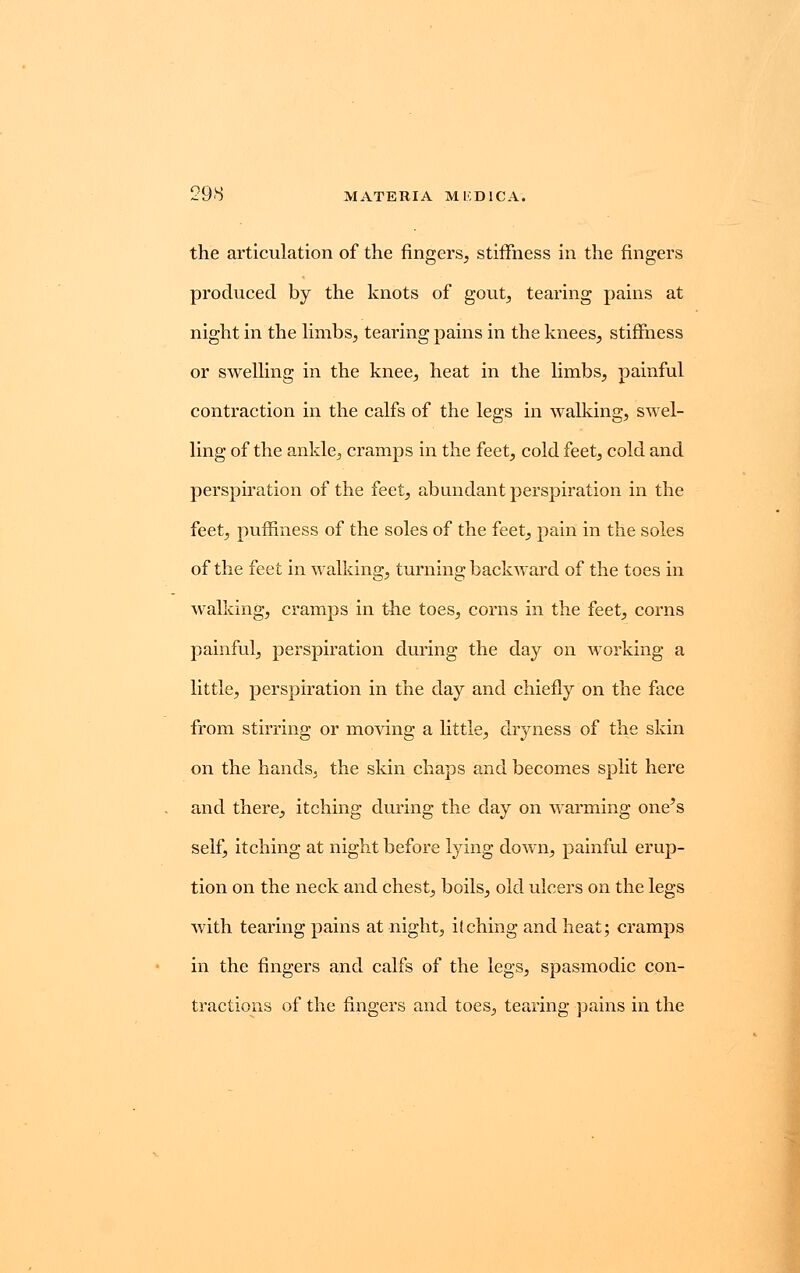 29<S MATERIA M IODIC A. the articulation of the fingers, stiffness in the fingers produced by the knots of gout, tearing pains at night in the limbs,, tearing pains in the knees, stiffness or swelling in the knee, heat in the limbs, painful contraction in the calfs of the legs in walking, swel- ling of the ankle, cramps in the feet, cold feet, cold and perspiration of the feet, abundant perspiration in the feet, pumness of the soles of the feet, pain in the soles of the feet in walking, turning backward of the toes in walking, cramps in the toes, corns in the feet, corns painful, perspiration during the day on working a little, perspiration in the day and chiefly on the face from stirring or moving a little, dryness of the skin on the hands, the skin chaps and becomes split here and there, itching during the day on warming one's self, itching at night before lying down, painful erup- tion on the neck and chest, boils, old ulcers on the legs with tearing pains at night, itching and heat; cramps in the fingers and calfs of the legs, spasmodic con- tractions of the fingers and toes, tearing pains in the