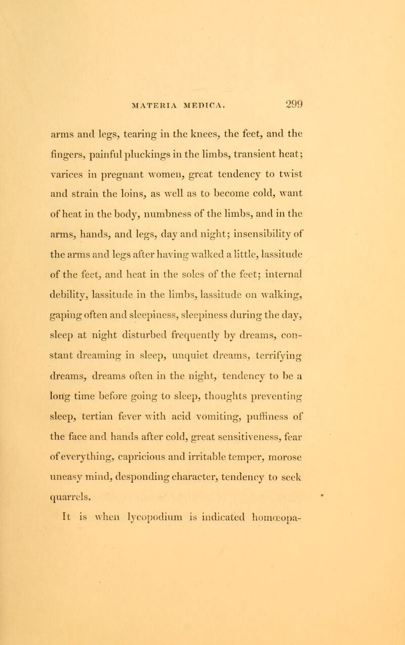 arms and legs, tearing in the knees, the feet, and the fingers, painful pluckings in the limbs, transient heat; varices in pregnant women, great tendency to twist and strain the loins, as well as to become cold, want of heat in the body, numbness of the limbs, and in the arms, hands, and legs, day and night; insensibility of the arms and legs after having walked a little, lassitude of the feet, and heat in the soles of the feet; internal debility, lassitude in the limbs, lassitude on walking, gaping often and sleepiness, sleepiness during the day, sleep at night disturbed frequently by dreams, con- stant dreaming in sleep, unquiet dreams, terrifying dreams, dreams often in the night, tendency to be a long time before going to sleep, thoughts preventing sleep, tertian fever with acid vomiting, puffiness of the face and hands after cold, great sensitiveness, fear of everything, capricious and irritable temper, morose uneasy mind, desponding character, tendency to seek quarrels. It is when lycopodium is indicated homoeopa-