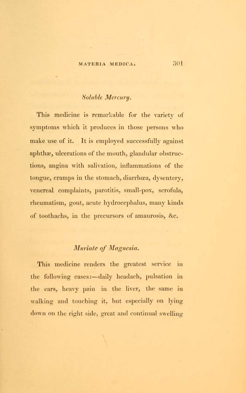 Soluble Mercury. This medicine is remarkable for the variety of symptoms which it produces in those persons who make use of it. It is employed successfully against aphthae, ulcerations of the mouth, glandular obstruc- tions, angina with salivation, inflammations of the tongue, cramps in the stomach, diarrhoea, dysentery, venereal complaints, parotitis, small-pox, scrofula, rheumatism, gout, acute hydrocephalus, many kinds of toothachs, in the precursors of amaurosis, &c. Muriate of Magnesia. This medicine renders the greatest service in the following cases:—daily headach, pulsation in the ears, heavy pain in the liver, the same in walking and touching it, but especially on lying- down on the right side, great and continual swelling