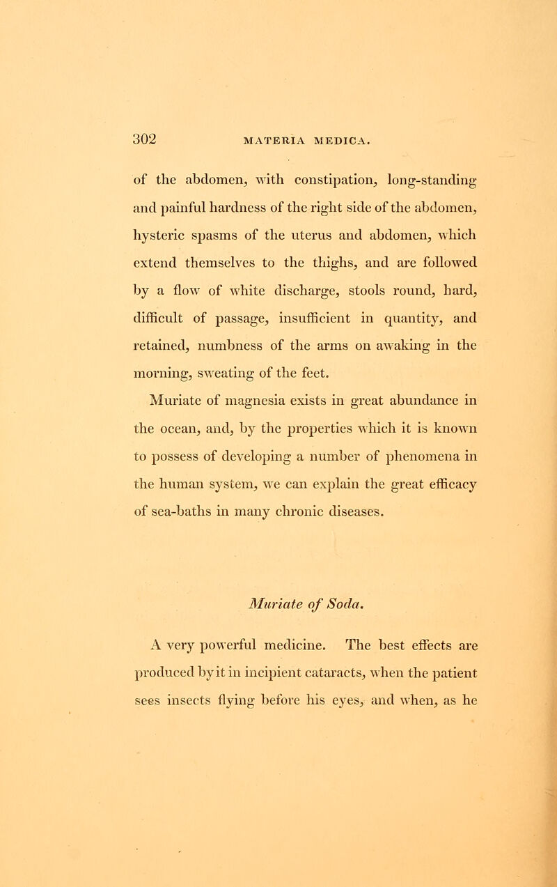 of the abdomen, with constipation, long-standing and painful hardness of the right side of the abdomen, hysteric spasms of the uterus and abdomen, which extend themselves to the thighs, and are followed by a flow of white discharge, stools round, hard, difficult of passage, insufficient in quantity, and retained, numbness of the arms on awaking in the morning, sweating of the feet. Muriate of magnesia exists in great abundance in the ocean, and, by the properties which it is known to possess of developing a number of phenomena in the human system, we can explain the great efficacy of sea-baths in many chronic diseases. Muriate of Soda. A very powerful medicine. The best effects are produced by it in incipient cataracts, when the patient sees insects flying before his eyes, and when, as he