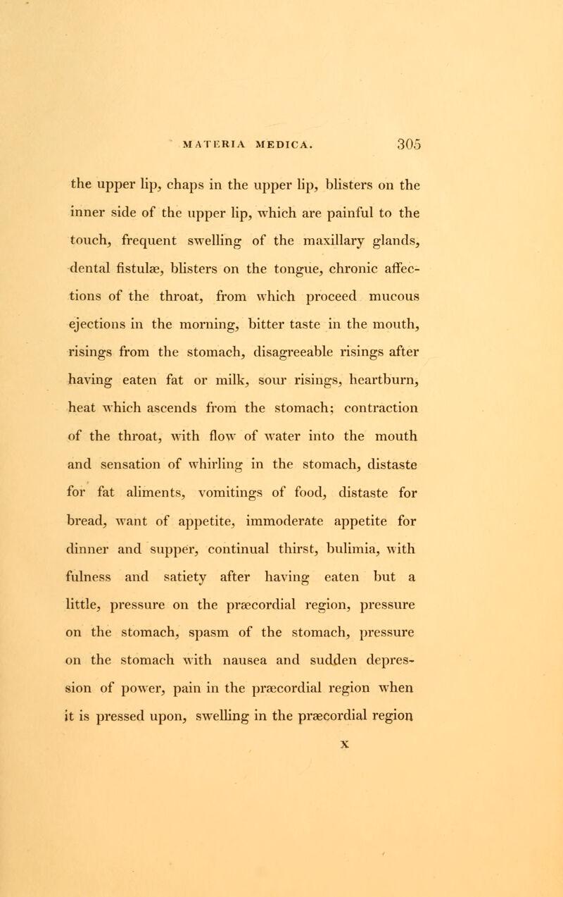 the upper lip, chaps in the upper lip, blisters on the inner side of the upper lip, which are painful to the touch, frequent swelling of the maxillary glands, dental fistulas, blisters on the tongue, chronic affec- tions of the throat, from which proceed mucous ejections in the morning, bitter taste in the mouth, risings from the stomach, disagreeable risings after having eaten fat or milk, sour risings, heartburn, heat which ascends from the stomach; contraction of the throat, with flow of water into the mouth and sensation of whirling in the stomach, distaste for fat aliments, vomitings of food, distaste for bread, want of appetite, immoderate appetite for dinner and supper, continual thirst, bulimia, with fulness and satiety after having eaten but a little, pressure on the praecordial region, pressure on the stomach, spasm of the stomach, pressure on the stomach with nausea and sudden depres- sion of power, pain in the praecordial region when it is pressed upon, swelling in the praecordial region x