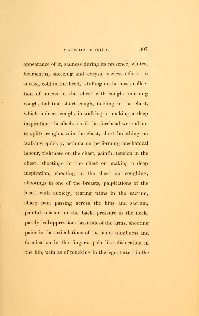 appearance of it, sadness during its presence, whites, hoarseness, sneezing and coryza, useless efforts to sneeze, cold in the head, stuffing in the nose, collec- tion of mucus in the chest with cough, morning cough, habitual short cough, tickling in the chest, which induces cough, in walking or making a deep inspiration; headach, as if the forehead were about to split; roughness in the chest, short breathing on walking quickly, asthma on performing mechanical labour, tightness on the chest, painful tension in the chest, shootings in the chest on making a deep inspiration, shooting in the chest on coughing, shootings in one of the breasts, palpitations of the heart with anxiety, tearing pains in the sacrum, sharp pain passing across the hips and sacrum, painful tension in the back, pressure in the neck, paraly tical oppression, lassitude of the arms, shooting- pains in the articulations of the hand, numbness and formication in the fingers, pain like dislocation in the hip, pain as of plucking in the legs, tetters in the