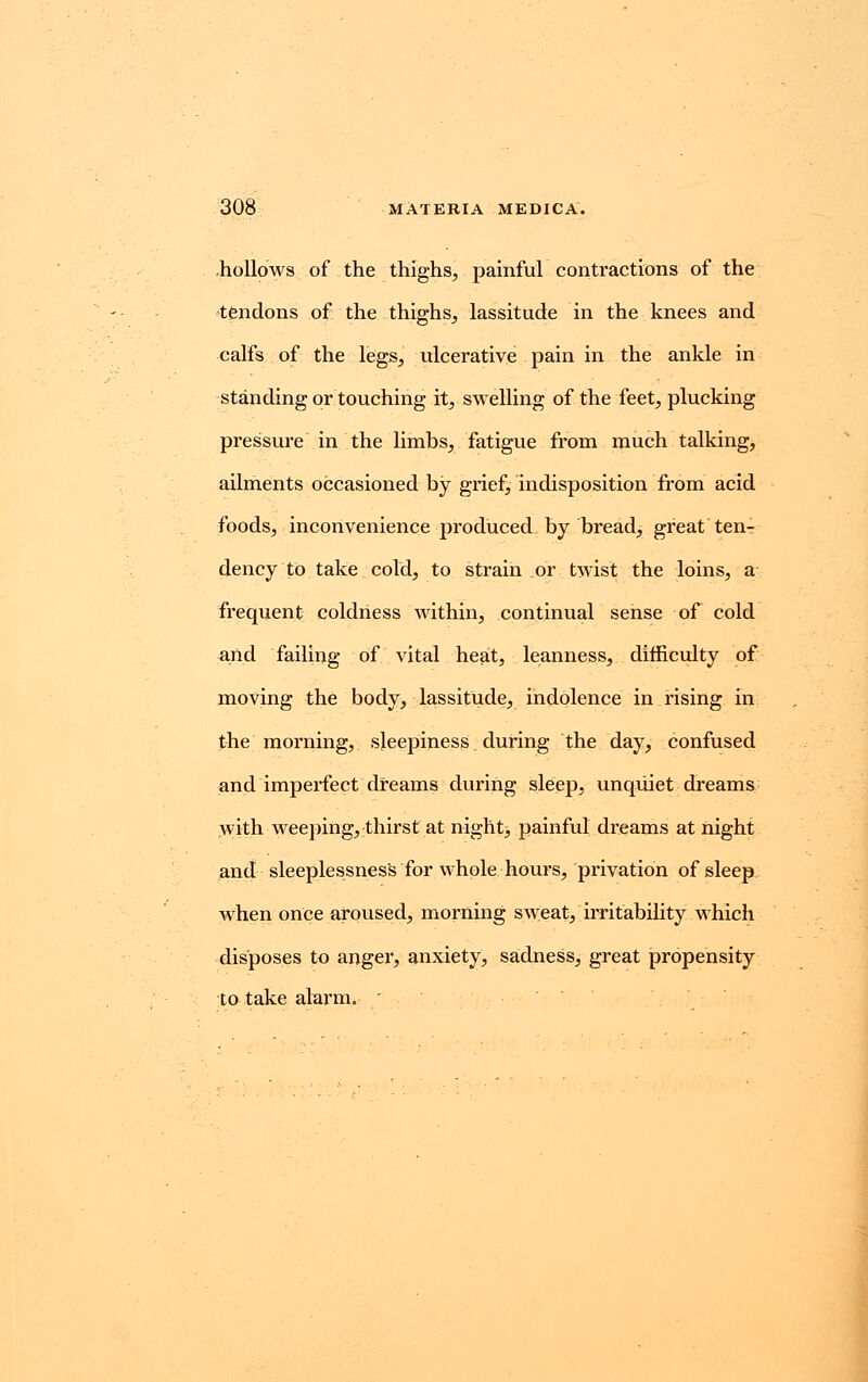 hollows of the thighs, painful contractions of the tendons of the thighs, lassitude in the knees and calfs of the legs, ulcerative pain in the ankle in standing or touching it, swelling of the feet, plucking pressure in the limbs, fatigue from much talking, ailments occasioned by grief, indisposition from acid foods, inconvenience produced by bread, great ten- dency to take cold, to strain or twist the loins, a frequent coldness within, continual sense of cold and failing of vital heat, leanness, difficulty of moving the body, lassitude, indolence in rising in the morning, sleepiness; during the day, confused and imperfect dreams during sleep, unquiet dreams with weeping, thirst at night, painful dreams at night and sleeplessness for whole hours, privation of sleep when once aroused, morning sweat, irritability which disposes to anger, anxiety, sadness, great propensity to take alarm. '