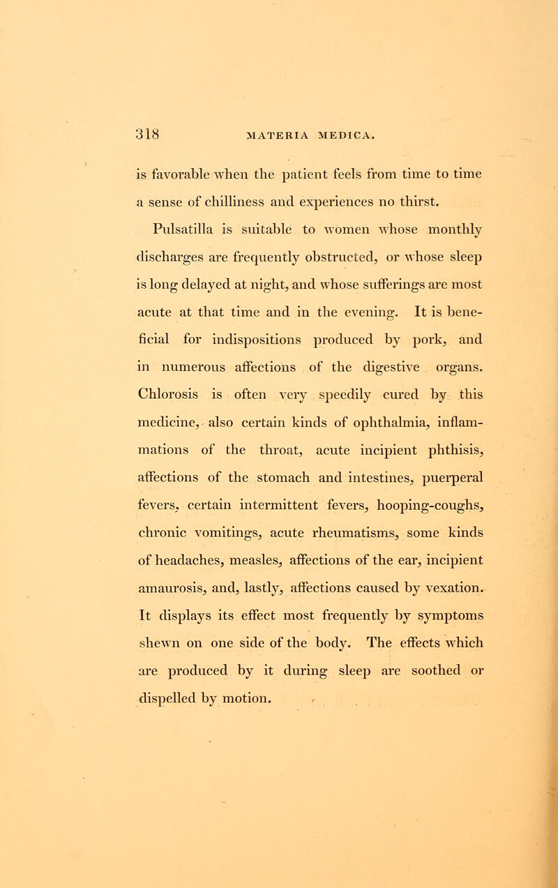 is favorable when the patient feels from time to time a sense of chilliness and experiences no thirst. Pulsatilla is suitable to women whose monthly discharges are frequently obstructed, or whose sleep is long delayed at night, and whose sufferings are most acute at that time and in the evening. It is bene- ficial for indispositions produced by pork, and in numerous affections of the digestive organs. Chlorosis is often very speedily cured by this medicine, also certain kinds of ophthalmia, inflam- mations of the throat, acute incipient phthisis, affections of the stomach and intestines, puerperal fevers, certain intermittent fevers, hooping-coughs, chronic vomitings, acute rheumatisms, some kinds of headaches, measles, affections of the ear, incipient amaurosis, and, lastly, affections caused by vexation. It displays its effect most frequently by symptoms shewn on one side of the body. The effects which are produced by it during sleep are soothed or dispelled by motion.
