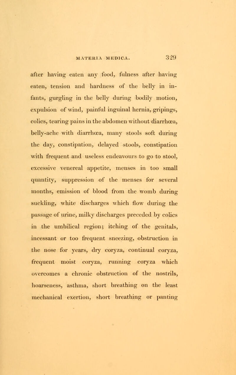 after having eaten any food, fulness after having eaten, tension and hardness of the belly in in- fants, gurgling in the belly during bodily motion, expulsion of wind, painful inguinal hernia, gripings, colics, tearing pains in the abdomen without diarrhoea, belly-ache with diarrhoea, many stools soft during the day, constipation, delayed stools, constipation with frequent and useless endeavours to go to stool, excessive venereal appetite, menses in too small quantity, suppression of the menses for several months, emission of blood from the womb during suckling, white discharges which flow during the passage of urine, milky discharges preceded by colics in the umbilical region; itching of the genitals, incessant or too frequent sneezing, obstruction in the nose for years, dry coryza, continual coryza, frequent moist coryza, running coryza which overcomes a chronic obstmction of the nostrils, hoarseness, asthma, short breathing on the least mechanical exertion, short breathing or panting
