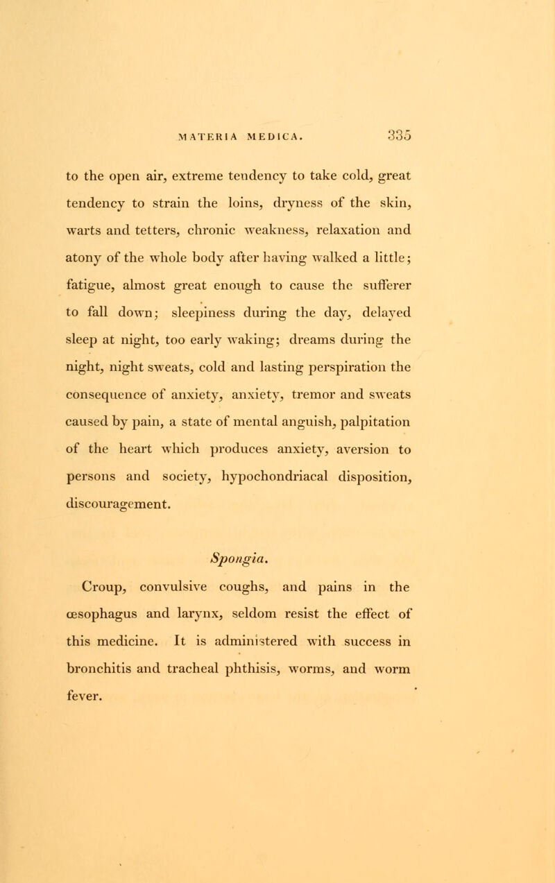 to the open air, extreme tendency to take cold, great tendency to strain the loins, dryness of the skin, warts and tetters, chronic weakness, relaxation and atony of the whole body after having walked a little; fatigue, almost great enough to cause the sufferer to fall down; sleepiness during the day, delayed sleep at night, too early waking; di'eams during the night, night sweats, cold and lasting perspiration the consequence of anxiety, anxiety, tremor and sweats caused by pain, a state of mental anguish, palpitation of the heart which produces anxiety, aversion to persons and society, hypochondriacal disposition, discouragement. Spongia. Croup, convulsive coughs, and pains in the oesophagus and larynx, seldom resist the effect of this medicine. It is administered with success in bronchitis and tracheal phthisis, worms, and worm fever.