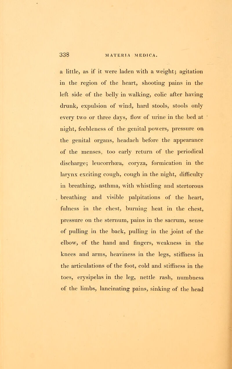 a little, as if it were laden with a weight; agitation in the region of the heart, shooting pains in the left side of the belly in walking, colic after having drunk, expulsion of wind, hard stools, stools only every two or three days, flow of urine in the bed at night, feebleness of the genital powers, pressure on the genital organs, headach before the appearance of the menses, too early return of the periodical discharge; leucorrhoea, coryza, formication in the lai-ynx exciting cough, cough in the night, difficulty in breathing, asthma, with whistling and stertorous breathing and visible palpitations of the heart, fulness in the chest, burning heat in the chest, pressure on the sternum, pains in the sacrum, sense of pulling in the back, pulling in the joint of the elbow, of the hand and fingers, weakness in the knees and arms, heaviness in the legs, stiffness in the articulations of the foot, cold and stiffness in the toes, erysipelas in the leg, nettle rash, numbness of the limbs, lancinating pains, sinking of the head