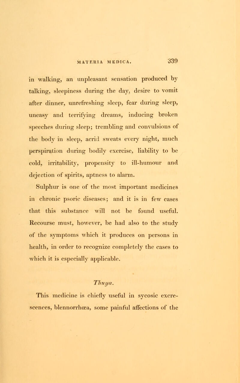 in walking, an unpleasant sensation produced by talking, sleepiness during the day, desire to vomit after dinner, unrefreshing sleep, fear during sleep, uneasy and terrifying dreams, inducing broken speeches during sleep; trembling and convulsions of the body in sleep, acrid sweats every night, much perspiration during bodily exercise, liability to be cold, irritability, propensity to ill-humour and dejection of spirits, aptness to alarm. Sulphur is one of the most important medicines in chronic psoric diseases; and it is in few cases that this substance will not be found useful. Recourse must, however, be had also to the study of the symptoms which it produces on persons in health, in order to recognize completely the cases to which it is especially applicable. Thuya. This medicine is chiefly useful in sycosic excre- scences, blennorrhoea, some painful affections of the
