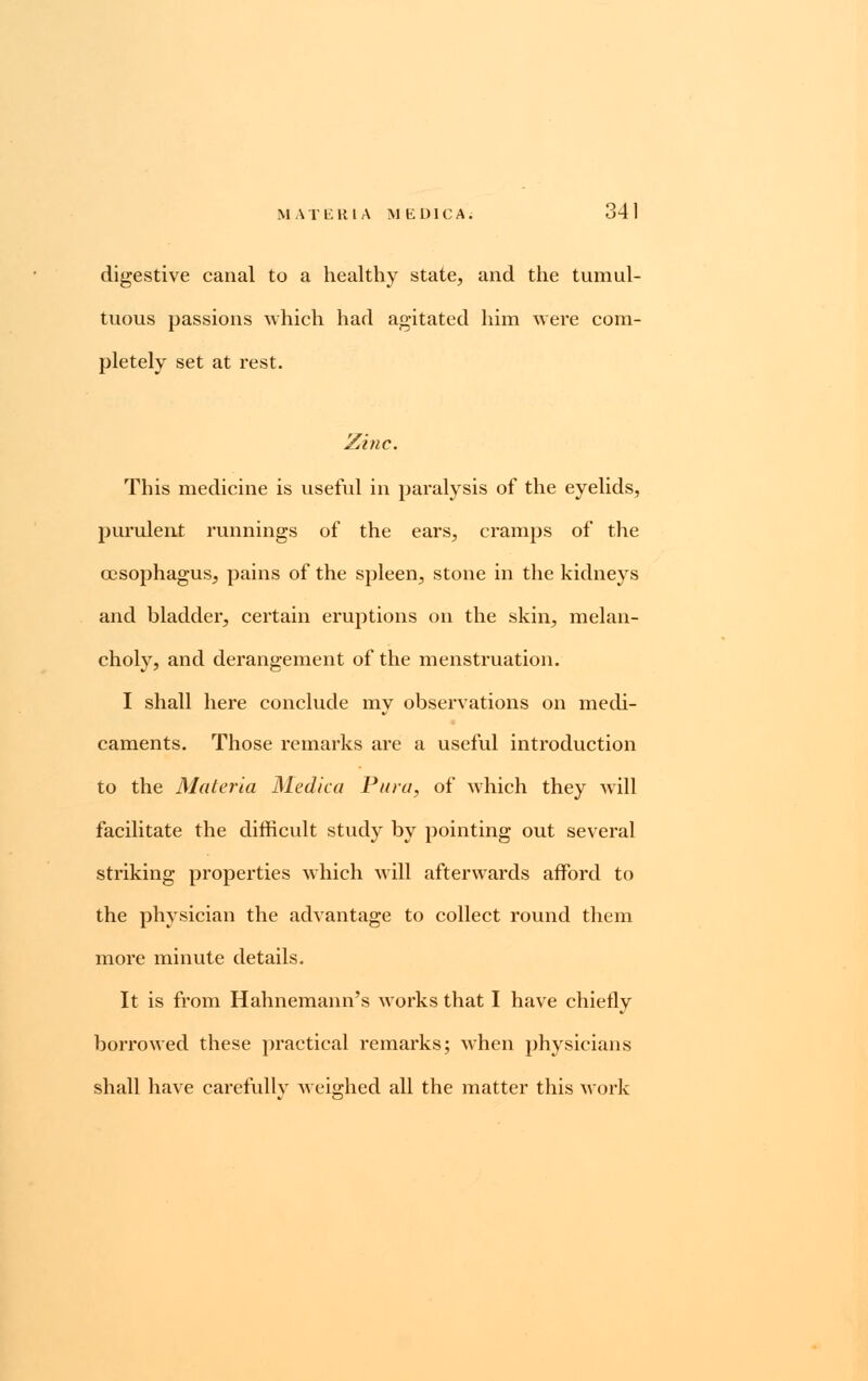 digestive canal to a healthy state, and the tumul- tuous passions which had agitated him were com- pletely set at rest. Zinc. This medicine is useful in paralysis of the eyelids, purulent runnings of the ears, cramps of the oesophagus, pains of the spleen, stone in the kidneys and bladder, certain eruptions on the skin, melan- choly, and derangement of the menstruation. I shall here conclude my observations on medi- caments. Those remarks are a useful introduction to the Materia Medica Vara, of which they will facilitate the difficult study by pointing out several striking properties which will afterwards afford to the physician the advantage to collect round them more minute details. It is from Hahnemann's works that I have chiefly borrowed these practical remarks; when physicians shall have carefully weighed all the matter this work