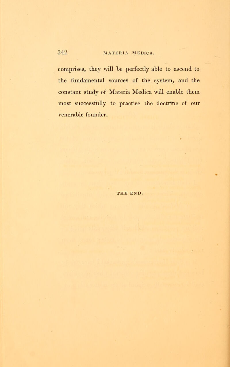 comprises, they will be perfectly able to ascend to the fundamental sources of the system, and the constant study of Materia Medica will enable them most successfully to practise the doctrine of our venerable founder. THE END.